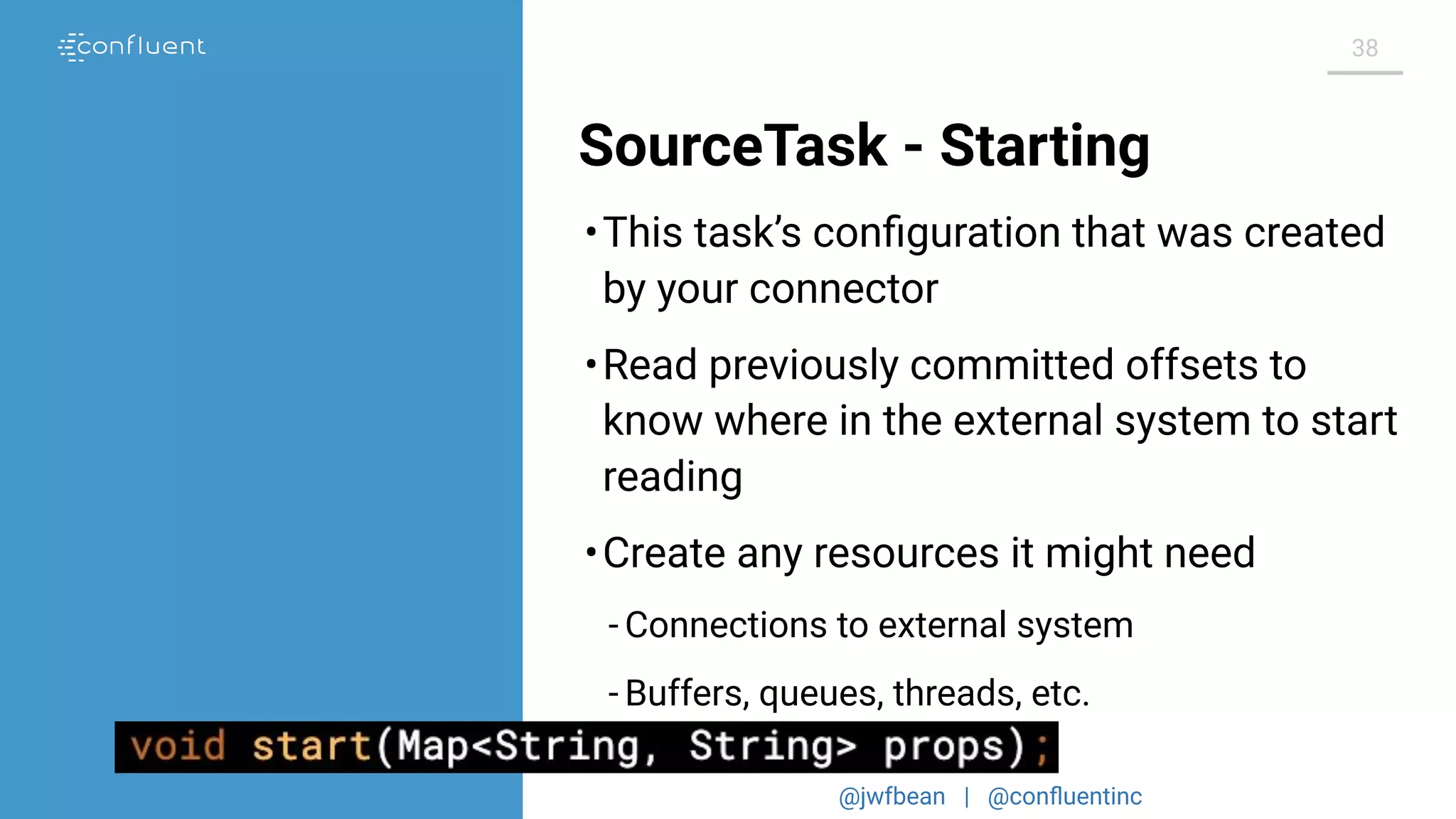 @jwfbean | @conﬂuentinc
38
SourceTask - Starting
•This task’s conﬁguration that was created
by your connector
•Read previously committed offsets to
know where in the external system to start
reading
•Create any resources it might need
- Connections to external system
- Buffers, queues, threads, etc.
 