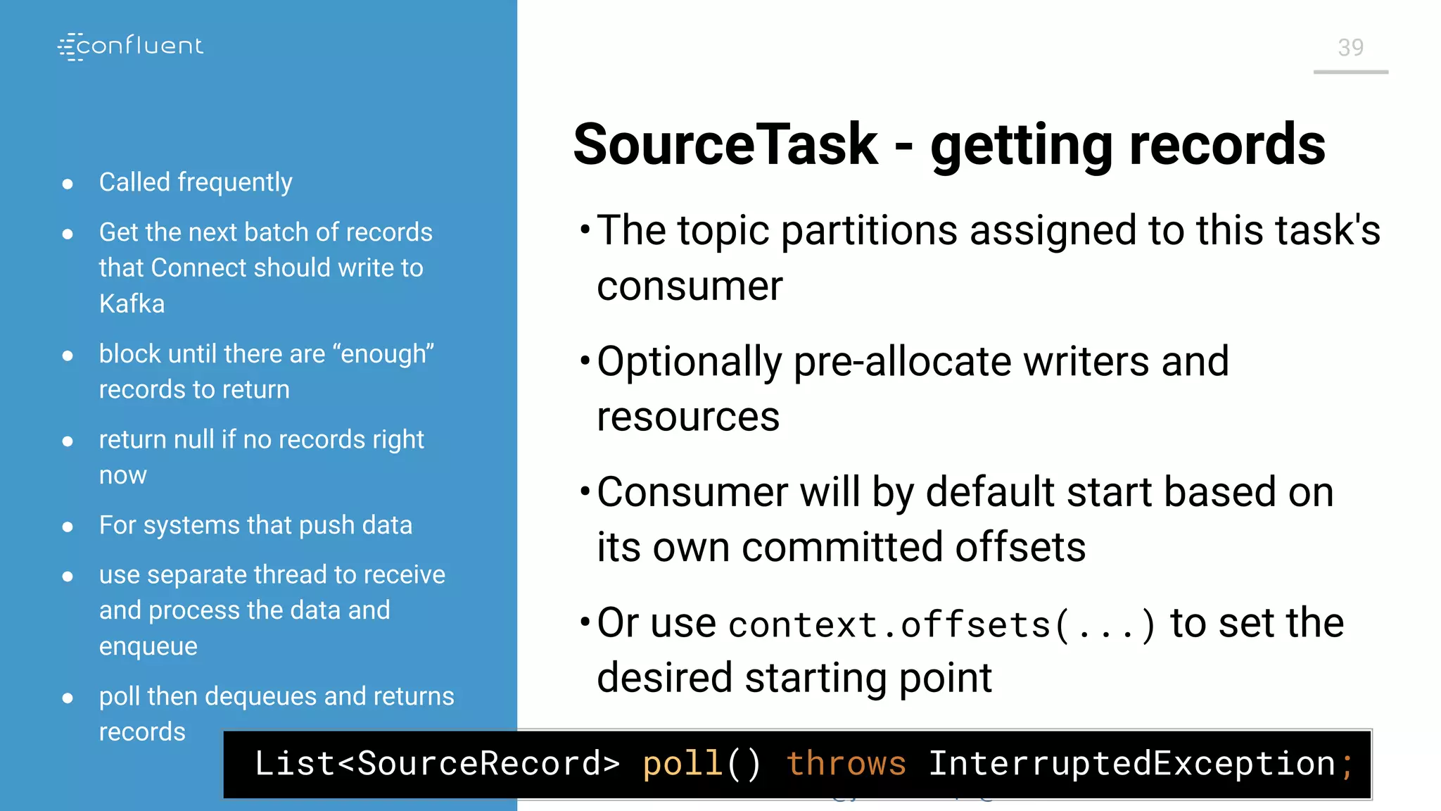 @jwfbean | @conﬂuentinc
39
SourceTask - getting records
•The topic partitions assigned to this task's
consumer
•Optionally pre-allocate writers and
resources
•Consumer will by default start based on
its own committed offsets
•Or use context.offsets(...) to set the
desired starting point
● Called frequently
● Get the next batch of records
that Connect should write to
Kafka
● block until there are “enough”
records to return
● return null if no records right
now
● For systems that push data
● use separate thread to receive
and process the data and
enqueue
● poll then dequeues and returns
records
List<SourceRecord> poll() throws InterruptedException;
 