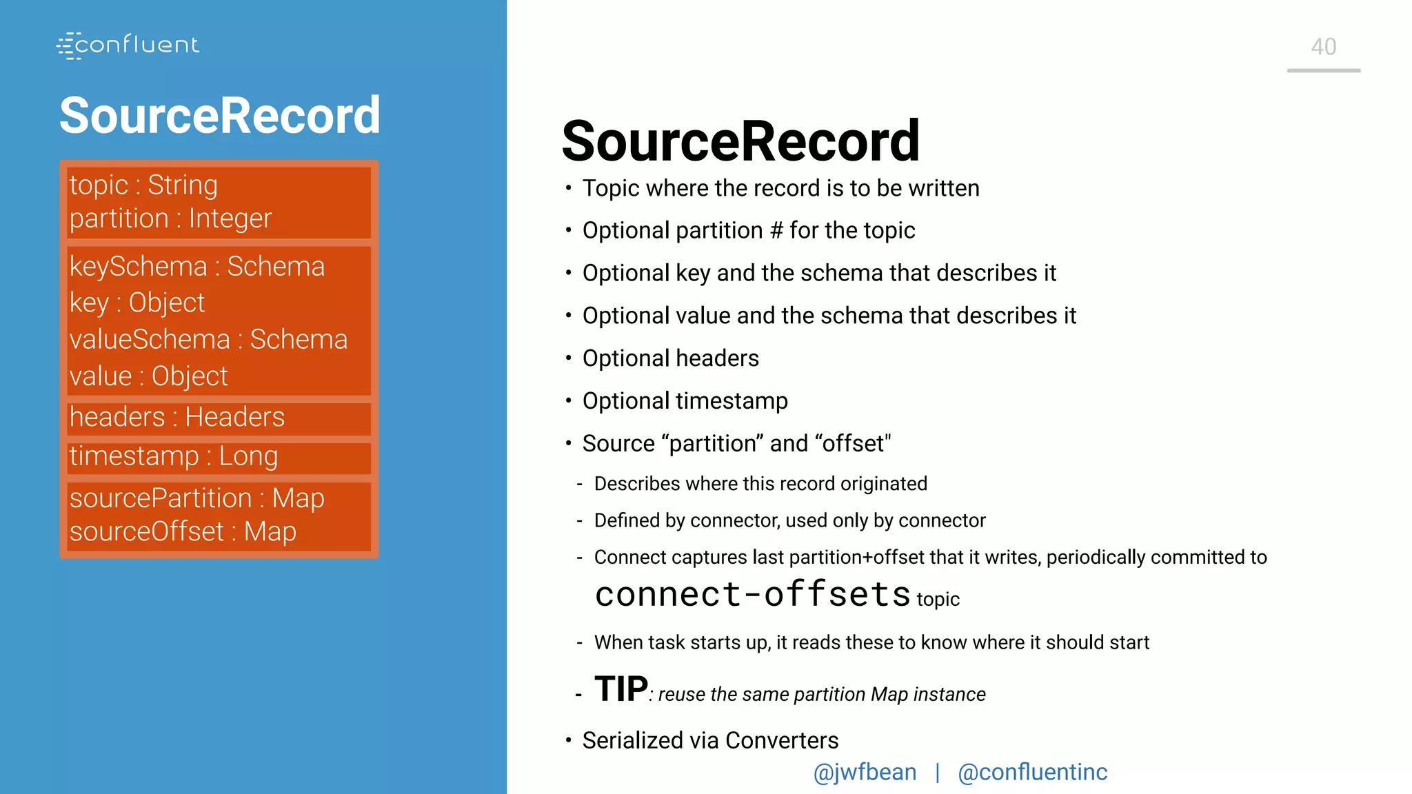 @jwfbean | @conﬂuentinc
40
SourceRecord
topic : String
partition : Integer
keySchema : Schema
key : Object
valueSchema : Schema
value : Object
timestamp : Long
headers : Headers
sourcePartition : Map
sourceOffset : Map
• Topic where the record is to be written
• Optional partition # for the topic
• Optional key and the schema that describes it
• Optional value and the schema that describes it
• Optional headers
• Optional timestamp
• Source “partition” and “offset"
- Describes where this record originated
- Deﬁned by connector, used only by connector
- Connect captures last partition+offset that it writes, periodically committed to
connect-offsetstopic
- When task starts up, it reads these to know where it should start
- TIP: reuse the same partition Map instance
• Serialized via Converters
SourceRecord
 
