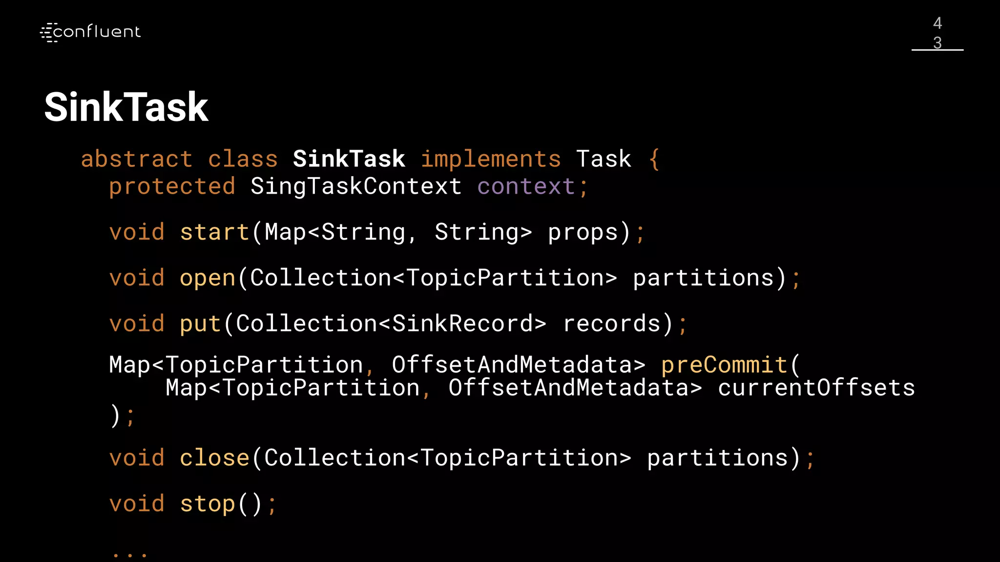 4
3
SinkTask
abstract class SinkTask implements Task {
protected SingTaskContext context;
void start(Map<String, String> props);
void open(Collection<TopicPartition> partitions);
void put(Collection<SinkRecord> records);
Map<TopicPartition, OffsetAndMetadata> preCommit(
Map<TopicPartition, OffsetAndMetadata> currentOffsets
);
void close(Collection<TopicPartition> partitions);
void stop();
...
 