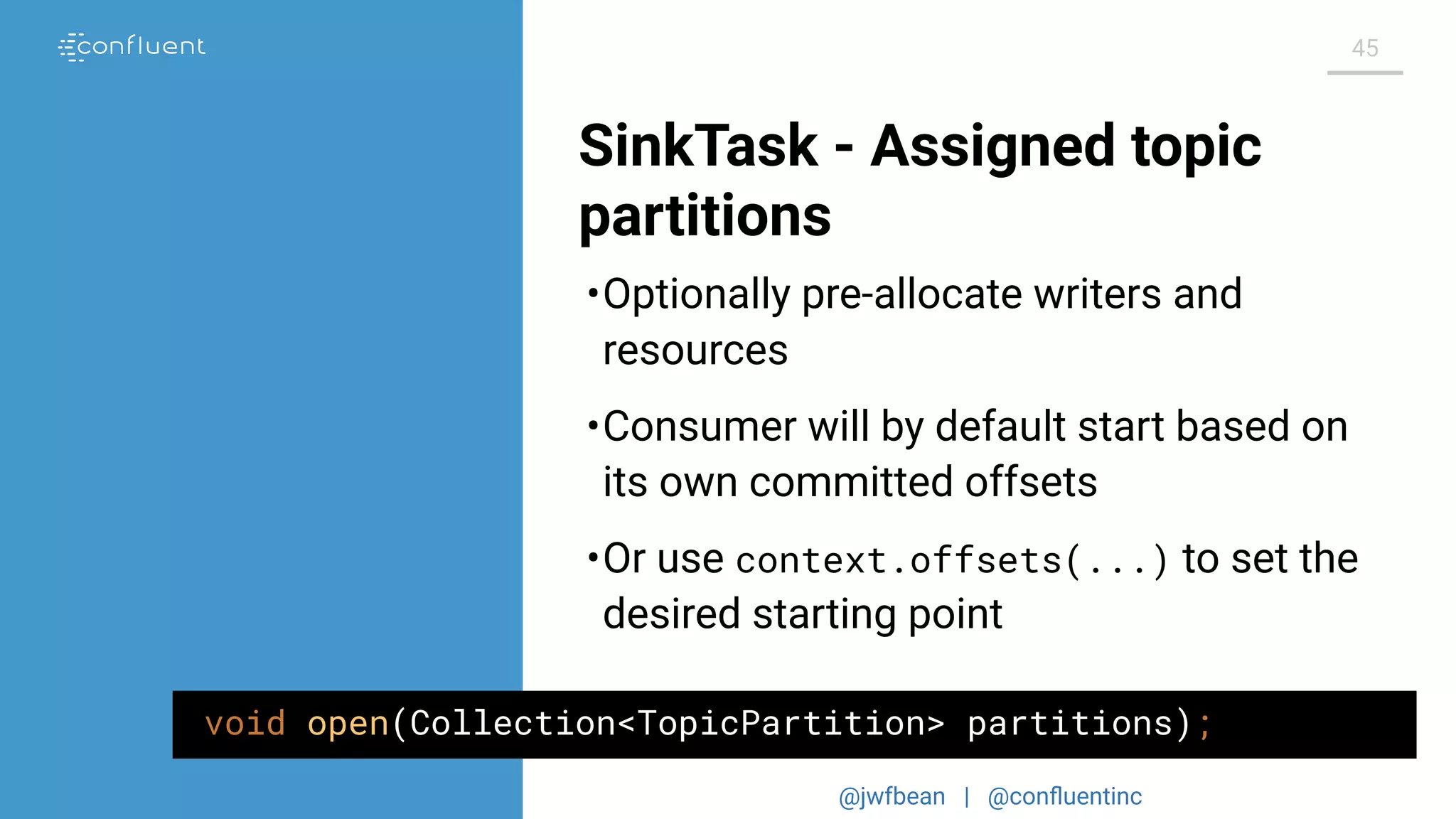 @jwfbean | @conﬂuentinc
45
SinkTask - Assigned topic
partitions
void open(Collection<TopicPartition> partitions);
•Optionally pre-allocate writers and
resources
•Consumer will by default start based on
its own committed offsets
•Or use context.offsets(...) to set the
desired starting point
 
