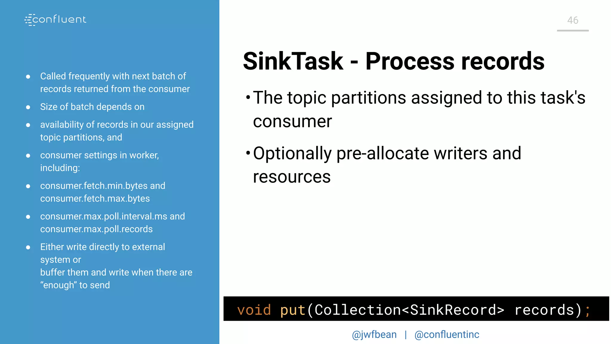 @jwfbean | @conﬂuentinc
46
SinkTask - Process records
•The topic partitions assigned to this task's
consumer
•Optionally pre-allocate writers and
resources
● Called frequently with next batch of
records returned from the consumer
● Size of batch depends on
● availability of records in our assigned
topic partitions, and
● consumer settings in worker,
including:
● consumer.fetch.min.bytes and
consumer.fetch.max.bytes
● consumer.max.poll.interval.ms and
consumer.max.poll.records
● Either write directly to external
system or
buffer them and write when there are
“enough” to send
void put(Collection<SinkRecord> records);
 