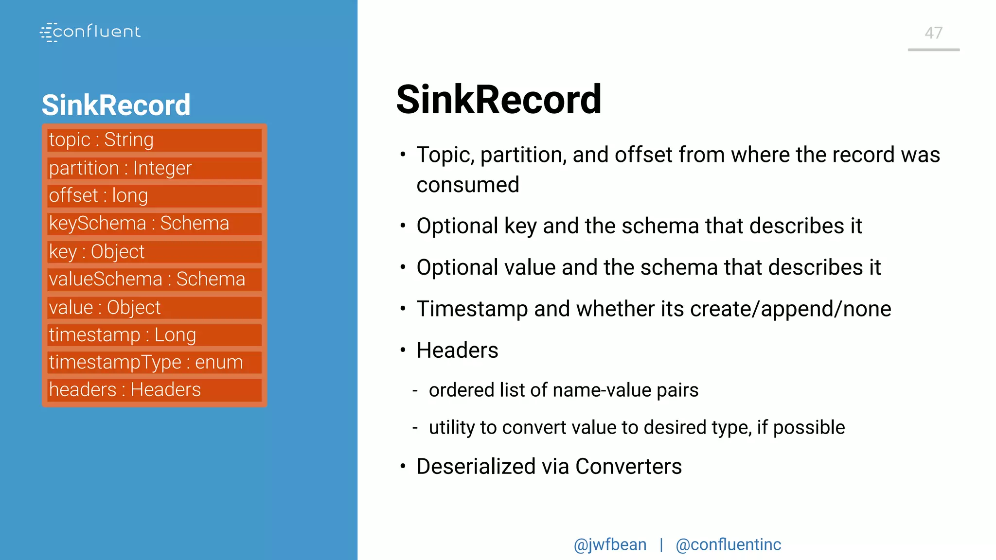 @jwfbean | @conﬂuentinc
47
SinkRecord
• Topic, partition, and offset from where the record was
consumed
• Optional key and the schema that describes it
• Optional value and the schema that describes it
• Timestamp and whether its create/append/none
• Headers
- ordered list of name-value pairs
- utility to convert value to desired type, if possible
• Deserialized via Converters
topic : String
partition : Integer
keySchema : Schema
key : Object
valueSchema : Schema
value : Object
timestamp : Long
timestampType : enum
offset : long
headers : Headers
SinkRecord
 