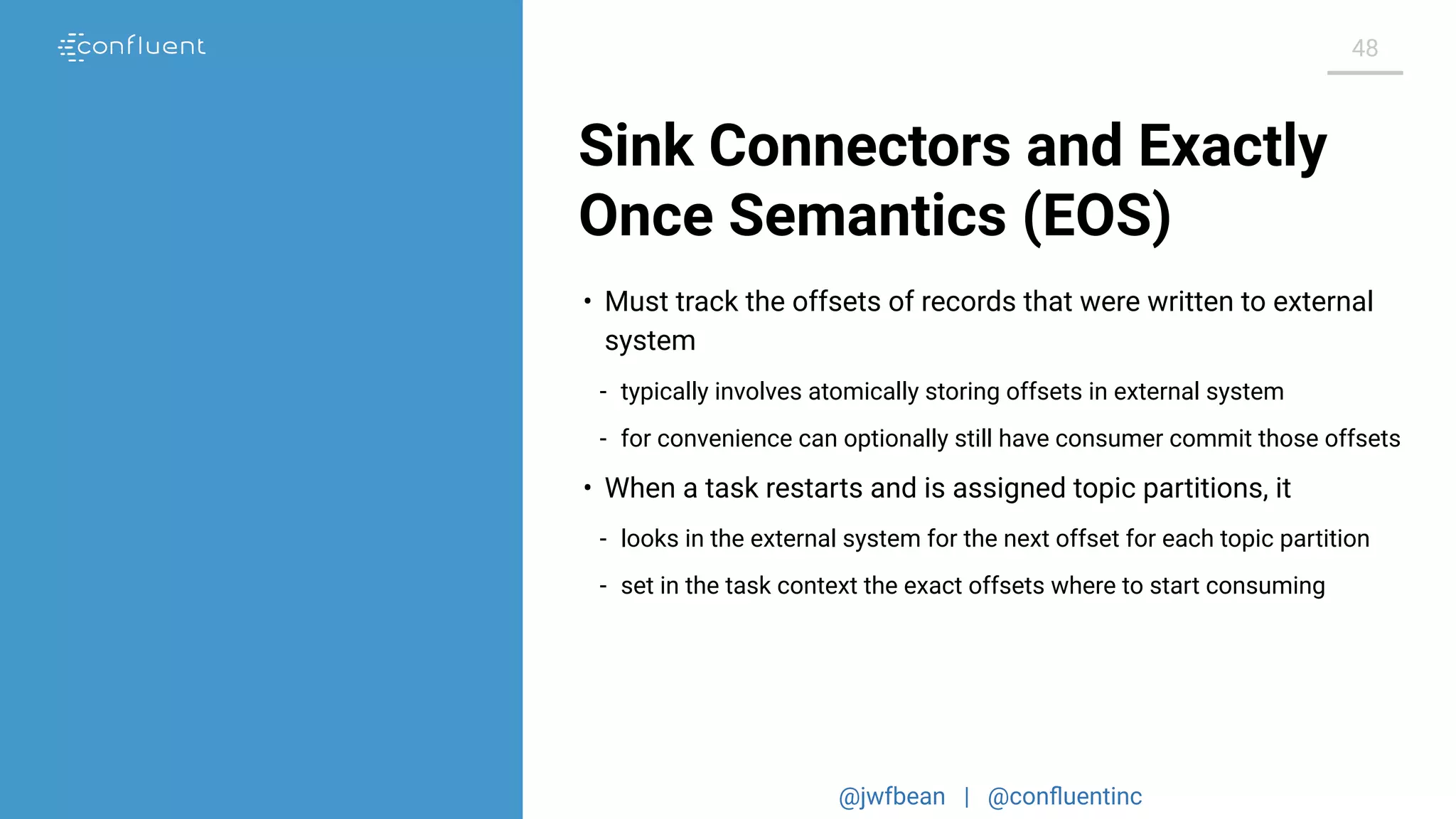@jwfbean | @conﬂuentinc
48
Sink Connectors and Exactly
Once Semantics (EOS)
• Must track the offsets of records that were written to external
system
- typically involves atomically storing offsets in external system
- for convenience can optionally still have consumer commit those offsets
• When a task restarts and is assigned topic partitions, it
- looks in the external system for the next offset for each topic partition
- set in the task context the exact offsets where to start consuming
 