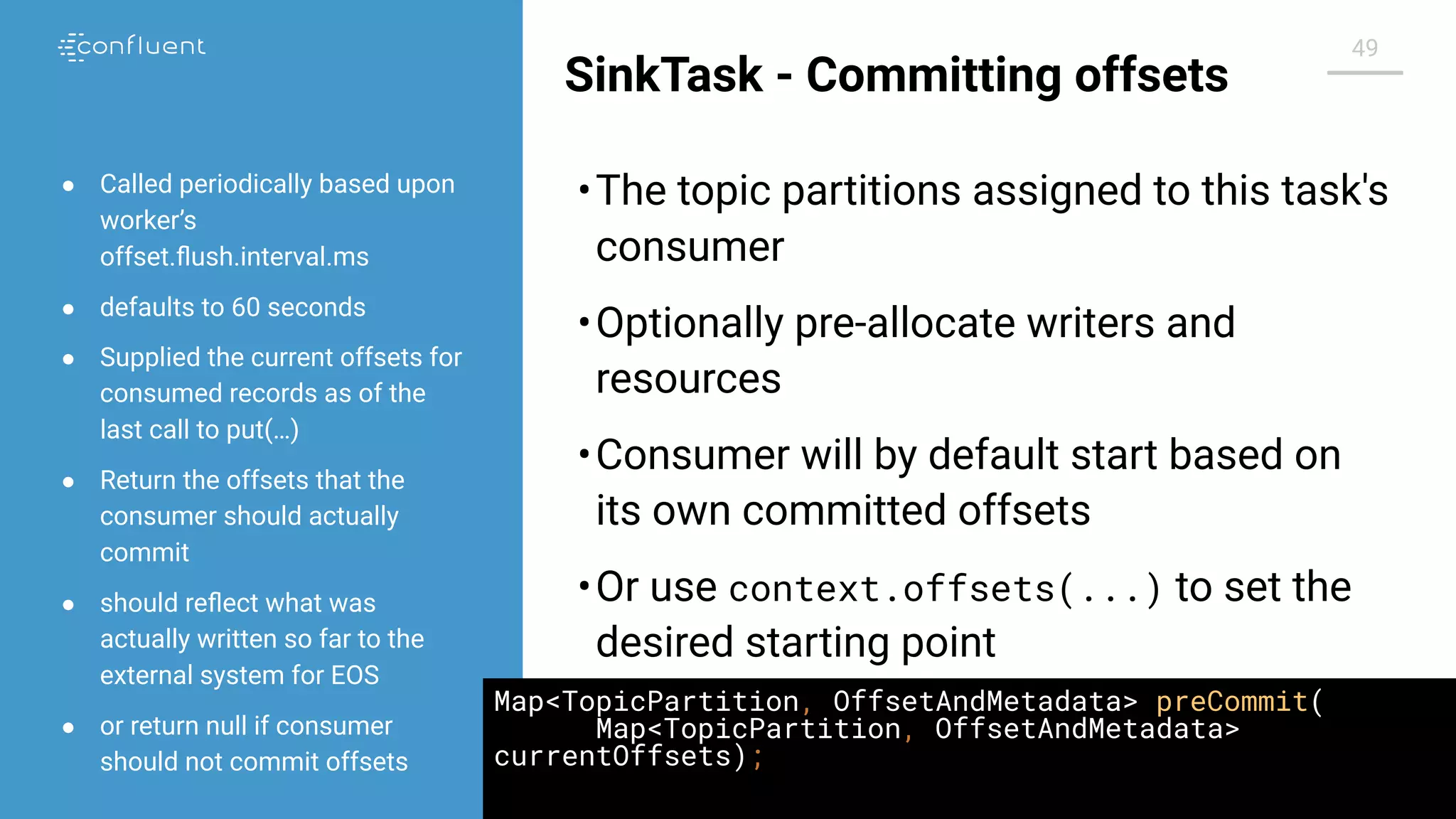 @jwfbean | @conﬂuentinc
49
SinkTask - Committing offsets
•The topic partitions assigned to this task's
consumer
•Optionally pre-allocate writers and
resources
•Consumer will by default start based on
its own committed offsets
•Or use context.offsets(...) to set the
desired starting point
● Called periodically based upon
worker’s
offset.ﬂush.interval.ms
● defaults to 60 seconds
● Supplied the current offsets for
consumed records as of the
last call to put(…)
● Return the offsets that the
consumer should actually
commit
● should reﬂect what was
actually written so far to the
external system for EOS
● or return null if consumer
should not commit offsets
Map<TopicPartition, OffsetAndMetadata> preCommit(
Map<TopicPartition, OffsetAndMetadata>
currentOffsets);
 