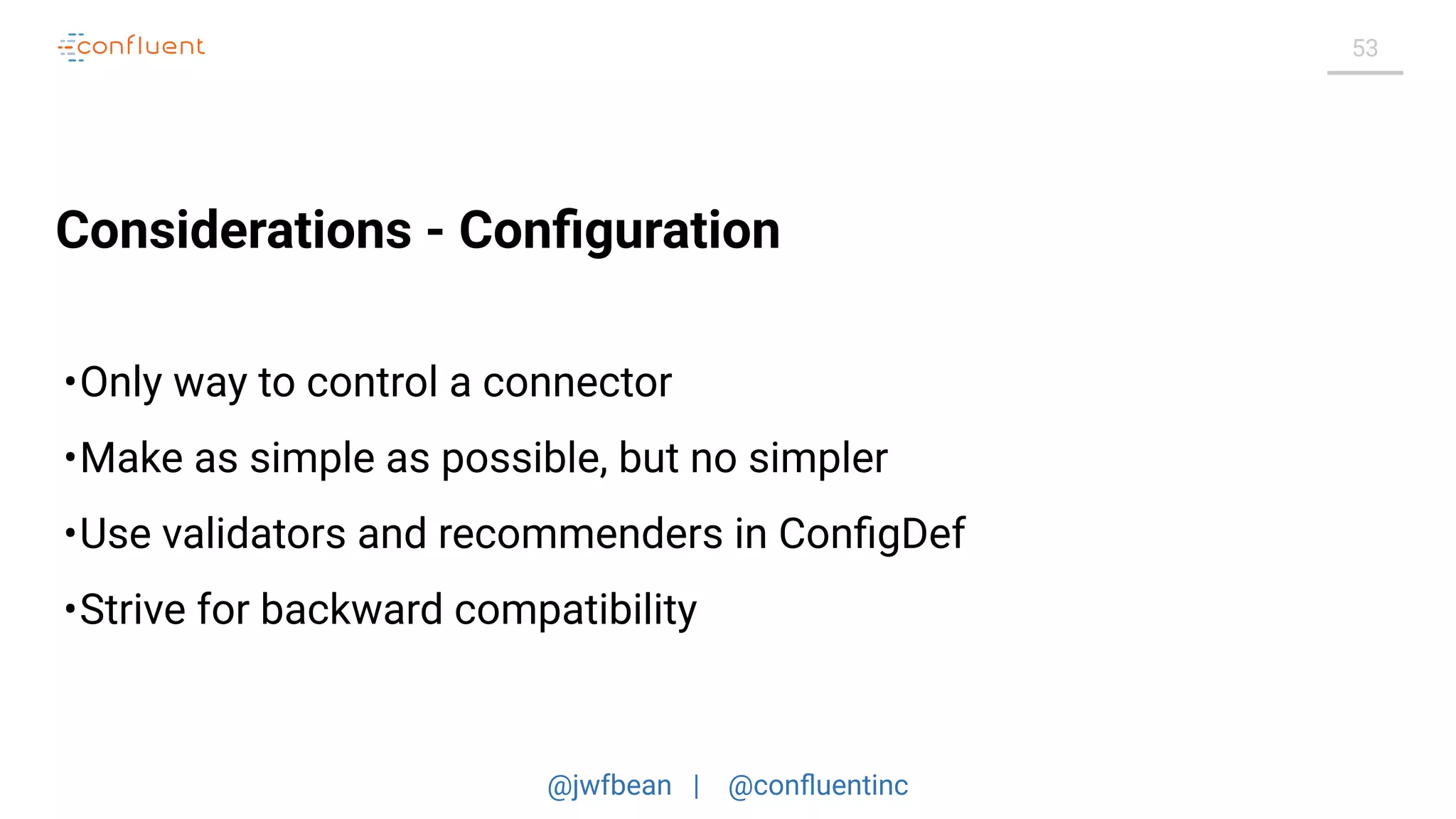 @jwfbean | @conﬂuentinc
53
Considerations - Conﬁguration
•Only way to control a connector
•Make as simple as possible, but no simpler
•Use validators and recommenders in ConﬁgDef
•Strive for backward compatibility
 