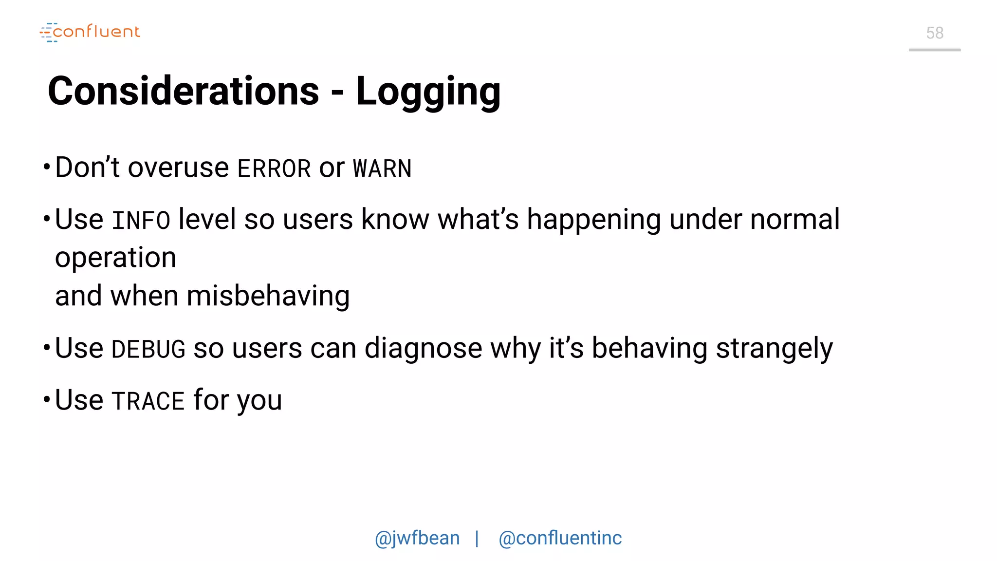 @jwfbean | @conﬂuentinc
58
Considerations - Logging
•Don’t overuse ERROR or WARN
•Use INFO level so users know what’s happening under normal
operation
and when misbehaving
•Use DEBUG so users can diagnose why it’s behaving strangely
•Use TRACE for you
 
