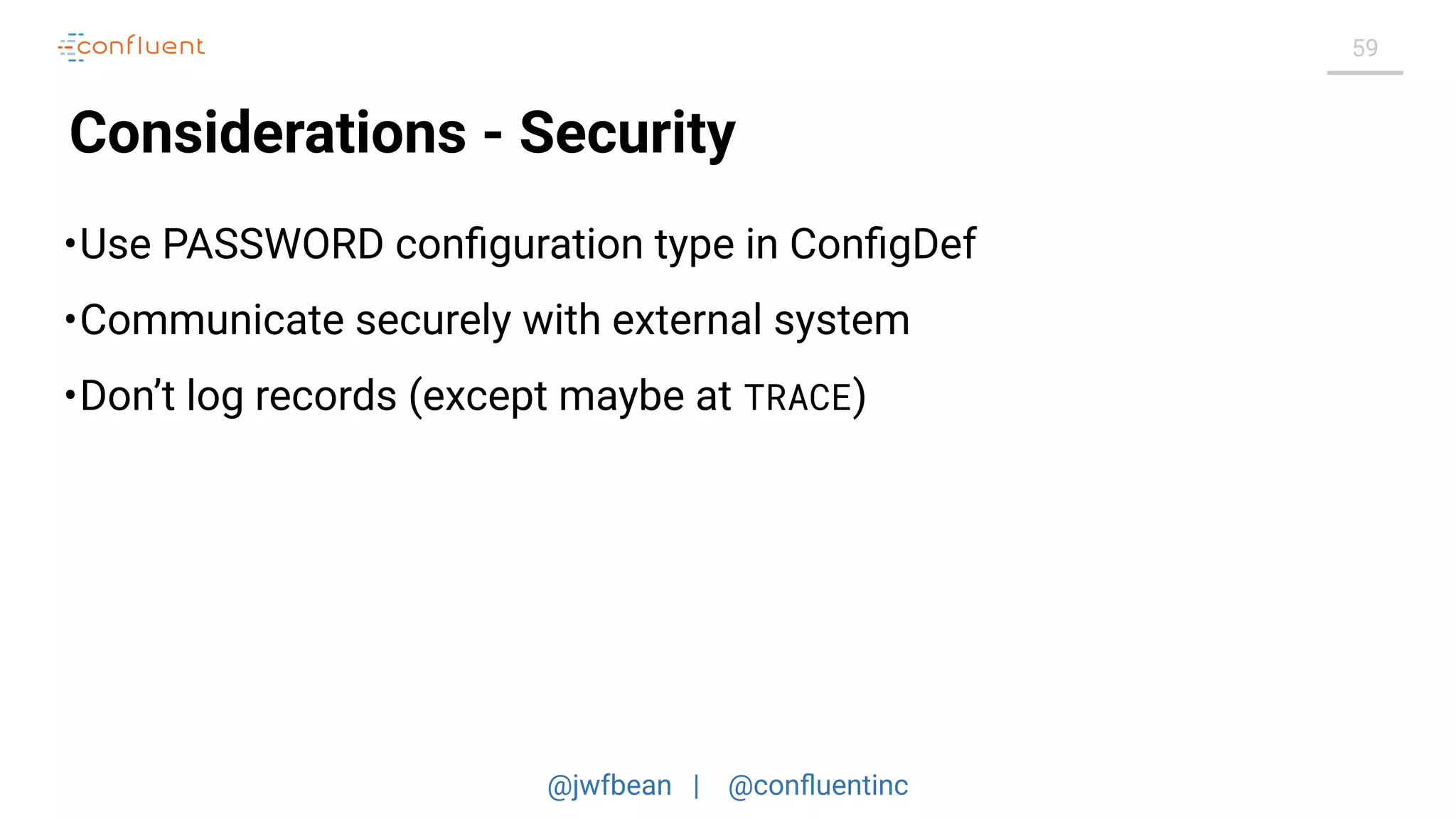 @jwfbean | @conﬂuentinc
59
Considerations - Security
•Use PASSWORD conﬁguration type in ConﬁgDef
•Communicate securely with external system
•Don’t log records (except maybe at TRACE)
 