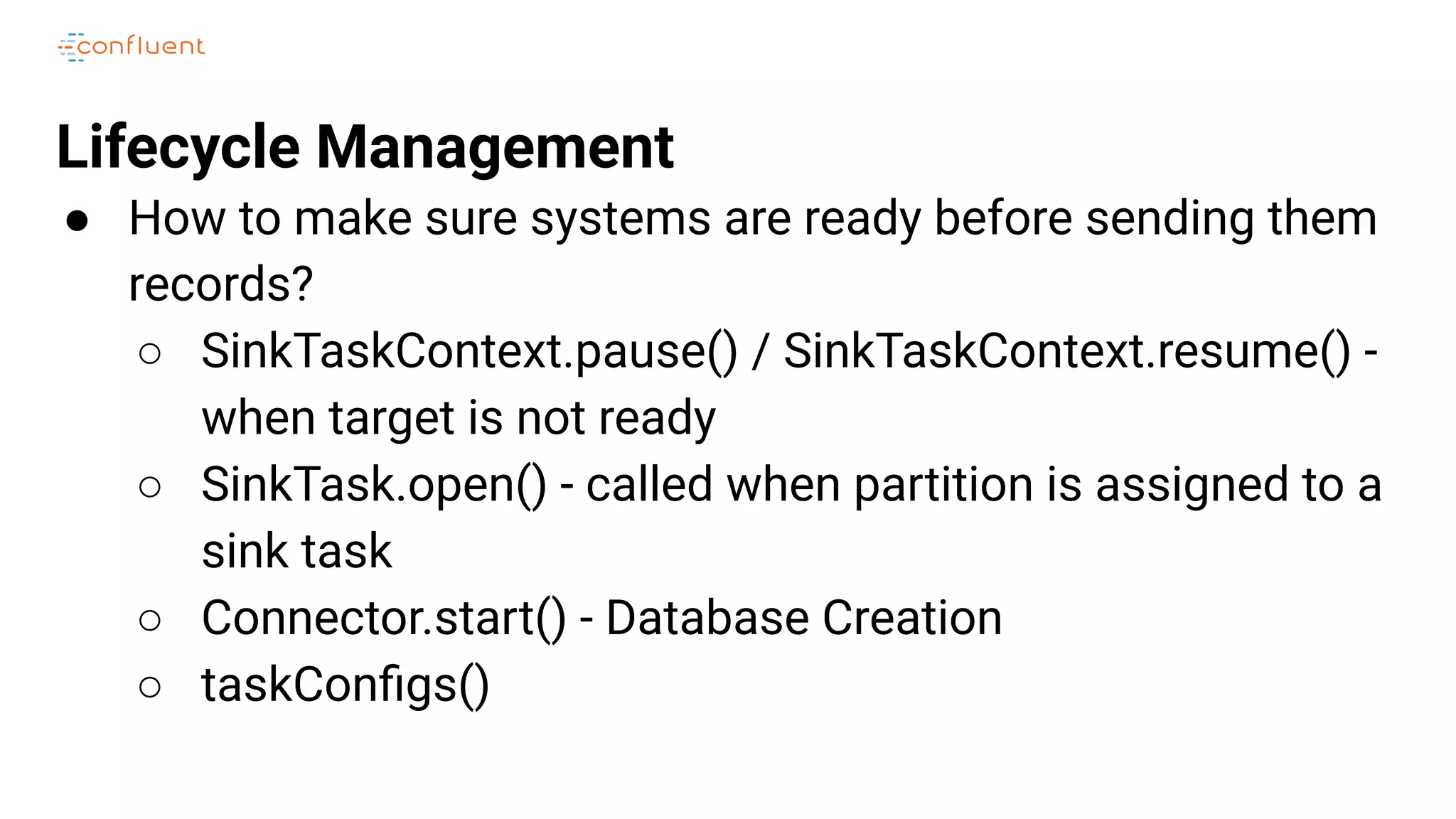 Lifecycle Management
● How to make sure systems are ready before sending them
records?
○ SinkTaskContext.pause() / SinkTaskContext.resume() -
when target is not ready
○ SinkTask.open() - called when partition is assigned to a
sink task
○ Connector.start() - Database Creation
○ taskConﬁgs()
 