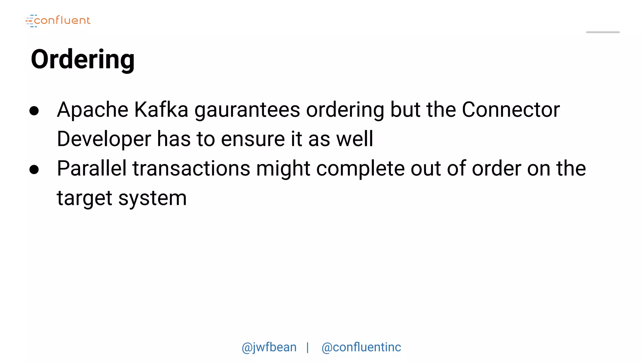 @jwfbean | @conﬂuentinc
Ordering
● Apache Kafka gaurantees ordering but the Connector
Developer has to ensure it as well
● Parallel transactions might complete out of order on the
target system
 