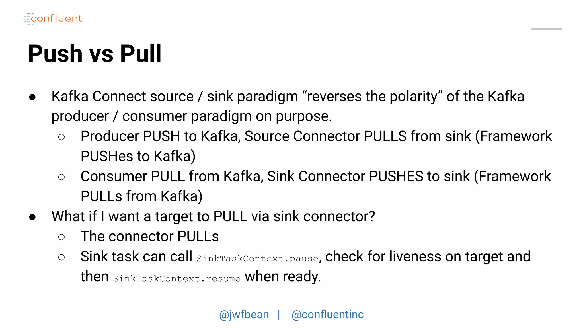 @jwfbean | @conﬂuentinc
Push vs Pull
● Kafka Connect source / sink paradigm “reverses the polarity” of the Kafka
producer / consumer paradigm on purpose.
○ Producer PUSH to Kafka, Source Connector PULLS from sink (Framework
PUSHes to Kafka)
○ Consumer PULL from Kafka, Sink Connector PUSHES to sink (Framework
PULLs from Kafka)
● What if I want a target to PULL via sink connector?
○ The connector PULLs
○ Sink task can call SinkTaskContext.pause, check for liveness on target and
then SinkTaskContext.resume when ready.
 