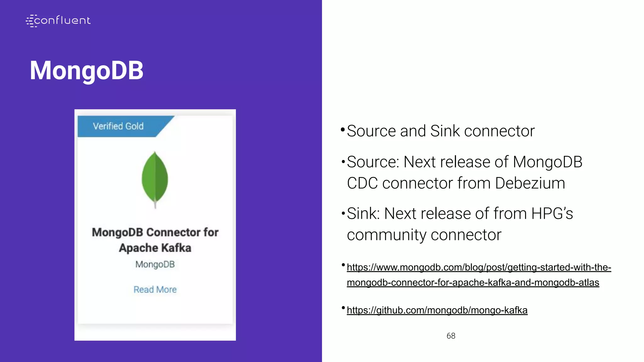 68
MongoDB
•Source and Sink connector
•Source: Next release of MongoDB
CDC connector from Debezium
•Sink: Next release of from HPG’s
community connector
•https://www.mongodb.com/blog/post/getting-started-with-the-
mongodb-connector-for-apache-kafka-and-mongodb-atlas
•https://github.com/mongodb/mongo-kafka
 