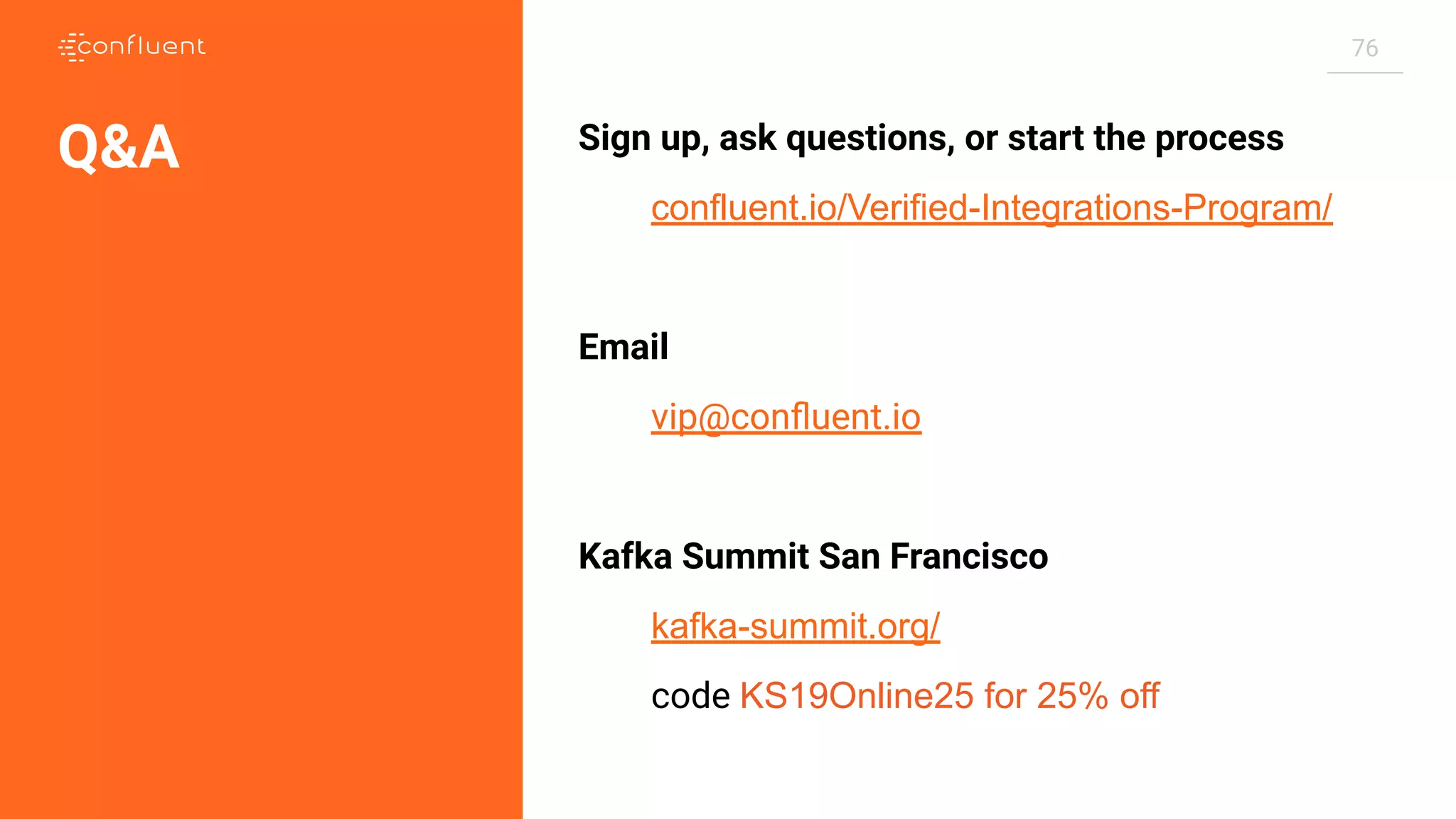 76
Sign up, ask questions, or start the process
confluent.io/Verified-Integrations-Program/
Email
vip@conﬂuent.io
Kafka Summit San Francisco
kafka-summit.org/
code KS19Online25 for 25% off
Q&A
 