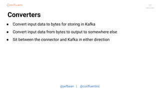 @jwfbean | @conﬂuentinc
20
Converters
● Convert input data to bytes for storing in Kafka
● Convert input data from bytes to output to somewhere else
● Sit between the connector and Kafka in either direction
 