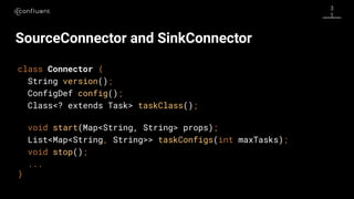 3
1
SourceConnector and SinkConnector
class Connector {
String version();
ConfigDef config();
Class<? extends Task> taskClass();
void start(Map<String, String> props);
List<Map<String, String>> taskConfigs(int maxTasks);
void stop();
...
}
 