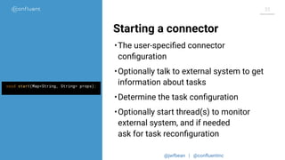 @jwfbean | @conﬂuentinc
33
Starting a connector
void start(Map<String, String> props);
•The user-speciﬁed connector
conﬁguration
•Optionally talk to external system to get
information about tasks
•Determine the task conﬁguration
•Optionally start thread(s) to monitor
external system, and if needed
ask for task reconﬁguration
 