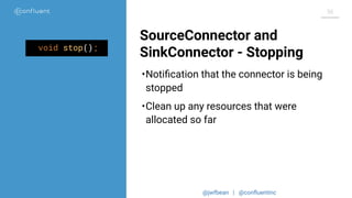 @jwfbean | @conﬂuentinc
36
SourceConnector and
SinkConnector - Stoppingvoid stop();
•Notiﬁcation that the connector is being
stopped
•Clean up any resources that were
allocated so far
 
