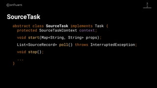 3
7
SourceTask
abstract class SourceTask implements Task {
protected SourceTaskContext context;
void start(Map<String, String> props);
List<SourceRecord> poll() throws InterruptedException;
void stop();
...
}
 