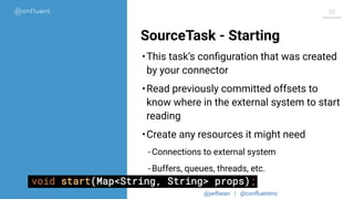 @jwfbean | @conﬂuentinc
38
SourceTask - Starting
•This task’s conﬁguration that was created
by your connector
•Read previously committed offsets to
know where in the external system to start
reading
•Create any resources it might need
- Connections to external system
- Buffers, queues, threads, etc.
 