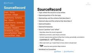@jwfbean | @conﬂuentinc
40
SourceRecord
topic : String
partition : Integer
keySchema : Schema
key : Object
valueSchema : Schema
value : Object
timestamp : Long
headers : Headers
sourcePartition : Map
sourceOffset : Map
• Topic where the record is to be written
• Optional partition # for the topic
• Optional key and the schema that describes it
• Optional value and the schema that describes it
• Optional headers
• Optional timestamp
• Source “partition” and “offset"
- Describes where this record originated
- Deﬁned by connector, used only by connector
- Connect captures last partition+offset that it writes, periodically committed to
connect-offsetstopic
- When task starts up, it reads these to know where it should start
- TIP: reuse the same partition Map instance
• Serialized via Converters
SourceRecord
 