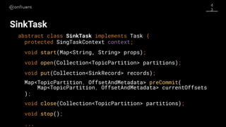 4
3
SinkTask
abstract class SinkTask implements Task {
protected SingTaskContext context;
void start(Map<String, String> props);
void open(Collection<TopicPartition> partitions);
void put(Collection<SinkRecord> records);
Map<TopicPartition, OffsetAndMetadata> preCommit(
Map<TopicPartition, OffsetAndMetadata> currentOffsets
);
void close(Collection<TopicPartition> partitions);
void stop();
...
 
