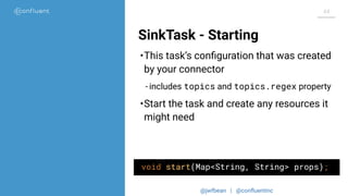 @jwfbean | @conﬂuentinc
44
SinkTask - Starting
void start(Map<String, String> props);
•This task’s conﬁguration that was created
by your connector
- includes topics and topics.regex property
•Start the task and create any resources it
might need
 