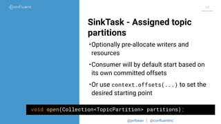 @jwfbean | @conﬂuentinc
45
SinkTask - Assigned topic
partitions
void open(Collection<TopicPartition> partitions);
•Optionally pre-allocate writers and
resources
•Consumer will by default start based on
its own committed offsets
•Or use context.offsets(...) to set the
desired starting point
 