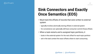 @jwfbean | @conﬂuentinc
48
Sink Connectors and Exactly
Once Semantics (EOS)
• Must track the offsets of records that were written to external
system
- typically involves atomically storing offsets in external system
- for convenience can optionally still have consumer commit those offsets
• When a task restarts and is assigned topic partitions, it
- looks in the external system for the next offset for each topic partition
- set in the task context the exact offsets where to start consuming
 