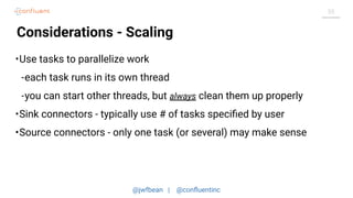 @jwfbean | @conﬂuentinc
55
Considerations - Scaling
•Use tasks to parallelize work
-each task runs in its own thread
-you can start other threads, but always clean them up properly
•Sink connectors - typically use # of tasks speciﬁed by user
•Source connectors - only one task (or several) may make sense
 
