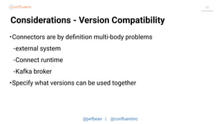 @jwfbean | @conﬂuentinc
56
Considerations - Version Compatibility
•Connectors are by deﬁnition multi-body problems
-external system
-Connect runtime
-Kafka broker
•Specify what versions can be used together
 