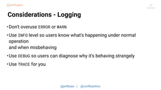 @jwfbean | @conﬂuentinc
58
Considerations - Logging
•Don’t overuse ERROR or WARN
•Use INFO level so users know what’s happening under normal
operation
and when misbehaving
•Use DEBUG so users can diagnose why it’s behaving strangely
•Use TRACE for you
 
