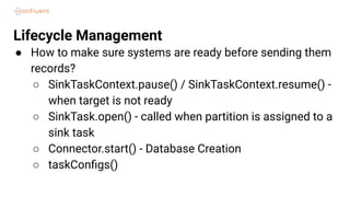 Lifecycle Management
● How to make sure systems are ready before sending them
records?
○ SinkTaskContext.pause() / SinkTaskContext.resume() -
when target is not ready
○ SinkTask.open() - called when partition is assigned to a
sink task
○ Connector.start() - Database Creation
○ taskConﬁgs()
 