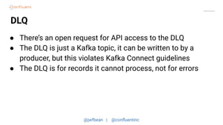 @jwfbean | @conﬂuentinc
DLQ
● There’s an open request for API access to the DLQ
● The DLQ is just a Kafka topic, it can be written to by a
producer, but this violates Kafka Connect guidelines
● The DLQ is for records it cannot process, not for errors
 