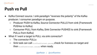@jwfbean | @conﬂuentinc
Push vs Pull
● Kafka Connect source / sink paradigm “reverses the polarity” of the Kafka
producer / consumer paradigm on purpose.
○ Producer PUSH to Kafka, Source Connector PULLS from sink (Framework
PUSHes to Kafka)
○ Consumer PULL from Kafka, Sink Connector PUSHES to sink (Framework
PULLs from Kafka)
● What if I want a target to PULL via sink connector?
○ The connector PULLs
○ Sink task can call SinkTaskContext.pause, check for liveness on target and
then SinkTaskContext.resume when ready.
 