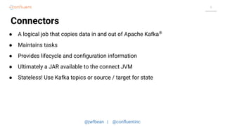 @jwfbean | @conﬂuentinc
9
Connectors
● A logical job that copies data in and out of Apache Kafka®
● Maintains tasks
● Provides lifecycle and conﬁguration information
● Ultimately a JAR available to the connect JVM
● Stateless! Use Kafka topics or source / target for state
 