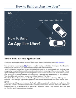 How to Build an App like Uber?
How to Build a Mobile App like Uber?
What Every Aspiring On-demand Business Should Know Before Developing a Mobile App like Uber
Taxi service was once a royalty, 'Uber' made it a need by making it affordable. Not only did Uber disrupt the
traditional taxi service, but also impeded the way people carry out their business.
Today, Uber's on-demand service model can be applied to almost all the industries and their niches. It is not
exaggerating to say that the demand for an on-demand solution is increasing with every passing day. People
optimize their power of imagination and conceptualize a fairly unforeseen niche with an on-demand solution.
Uber taxi started its disruption with an iOS app. Initially, Uber could only book the rides for the customers.
With time, Uber delivered luxury cab services with the launch of Uber Black.
Uber Black allowed the user to choose the ride as per their preference from a wide range of luxury cars.
However, it only managed to please the upper class and Uber had the solution to lure all the sections of the
society.
UberX came up with a promise to charge what's right and became a default cab hailing service for most of the
people. But Uber had more plans to enhance the customer experience and this came in the form of UberPool.
Having explored all the ways to please its customers, it is planning to make a leap in the sky with UberCopter!
An Uber like app is in great demand nowadays.
 