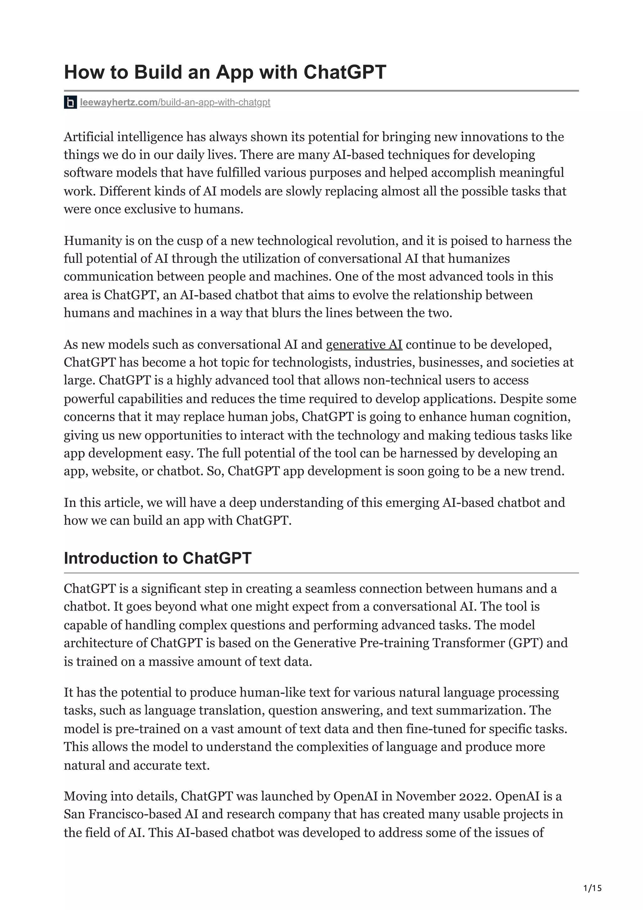 1/15
How to Build an App with ChatGPT
leewayhertz.com/build-an-app-with-chatgpt
Artificial intelligence has always shown its potential for bringing new innovations to the
things we do in our daily lives. There are many AI-based techniques for developing
software models that have fulfilled various purposes and helped accomplish meaningful
work. Different kinds of AI models are slowly replacing almost all the possible tasks that
were once exclusive to humans.
Humanity is on the cusp of a new technological revolution, and it is poised to harness the
full potential of AI through the utilization of conversational AI that humanizes
communication between people and machines. One of the most advanced tools in this
area is ChatGPT, an AI-based chatbot that aims to evolve the relationship between
humans and machines in a way that blurs the lines between the two.
As new models such as conversational AI and generative AI continue to be developed,
ChatGPT has become a hot topic for technologists, industries, businesses, and societies at
large. ChatGPT is a highly advanced tool that allows non-technical users to access
powerful capabilities and reduces the time required to develop applications. Despite some
concerns that it may replace human jobs, ChatGPT is going to enhance human cognition,
giving us new opportunities to interact with the technology and making tedious tasks like
app development easy. The full potential of the tool can be harnessed by developing an
app, website, or chatbot. So, ChatGPT app development is soon going to be a new trend.
In this article, we will have a deep understanding of this emerging AI-based chatbot and
how we can build an app with ChatGPT.
Introduction to ChatGPT
ChatGPT is a significant step in creating a seamless connection between humans and a
chatbot. It goes beyond what one might expect from a conversational AI. The tool is
capable of handling complex questions and performing advanced tasks. The model
architecture of ChatGPT is based on the Generative Pre-training Transformer (GPT) and
is trained on a massive amount of text data.
It has the potential to produce human-like text for various natural language processing
tasks, such as language translation, question answering, and text summarization. The
model is pre-trained on a vast amount of text data and then fine-tuned for specific tasks.
This allows the model to understand the complexities of language and produce more
natural and accurate text.
Moving into details, ChatGPT was launched by OpenAI in November 2022. OpenAI is a
San Francisco-based AI and research company that has created many usable projects in
the field of AI. This AI-based chatbot was developed to address some of the issues of
 