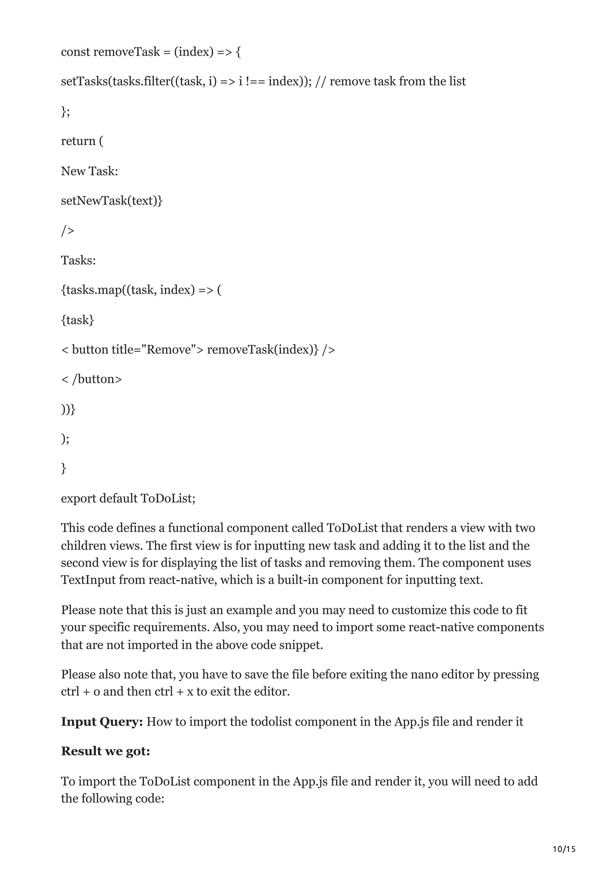 10/15
const removeTask = (index) => {
setTasks(tasks.filter((task, i) => i !== index)); // remove task from the list
};
return (
New Task:
setNewTask(text)}
/>
Tasks:
{tasks.map((task, index) => (
{task}
< button title="Remove"> removeTask(index)} />
< /button>
))}
);
}
export default ToDoList;
This code defines a functional component called ToDoList that renders a view with two
children views. The first view is for inputting new task and adding it to the list and the
second view is for displaying the list of tasks and removing them. The component uses
TextInput from react-native, which is a built-in component for inputting text.
Please note that this is just an example and you may need to customize this code to fit
your specific requirements. Also, you may need to import some react-native components
that are not imported in the above code snippet.
Please also note that, you have to save the file before exiting the nano editor by pressing
ctrl + o and then ctrl + x to exit the editor.
Input Query: How to import the todolist component in the App.js file and render it
Result we got:
To import the ToDoList component in the App.js file and render it, you will need to add
the following code:
 