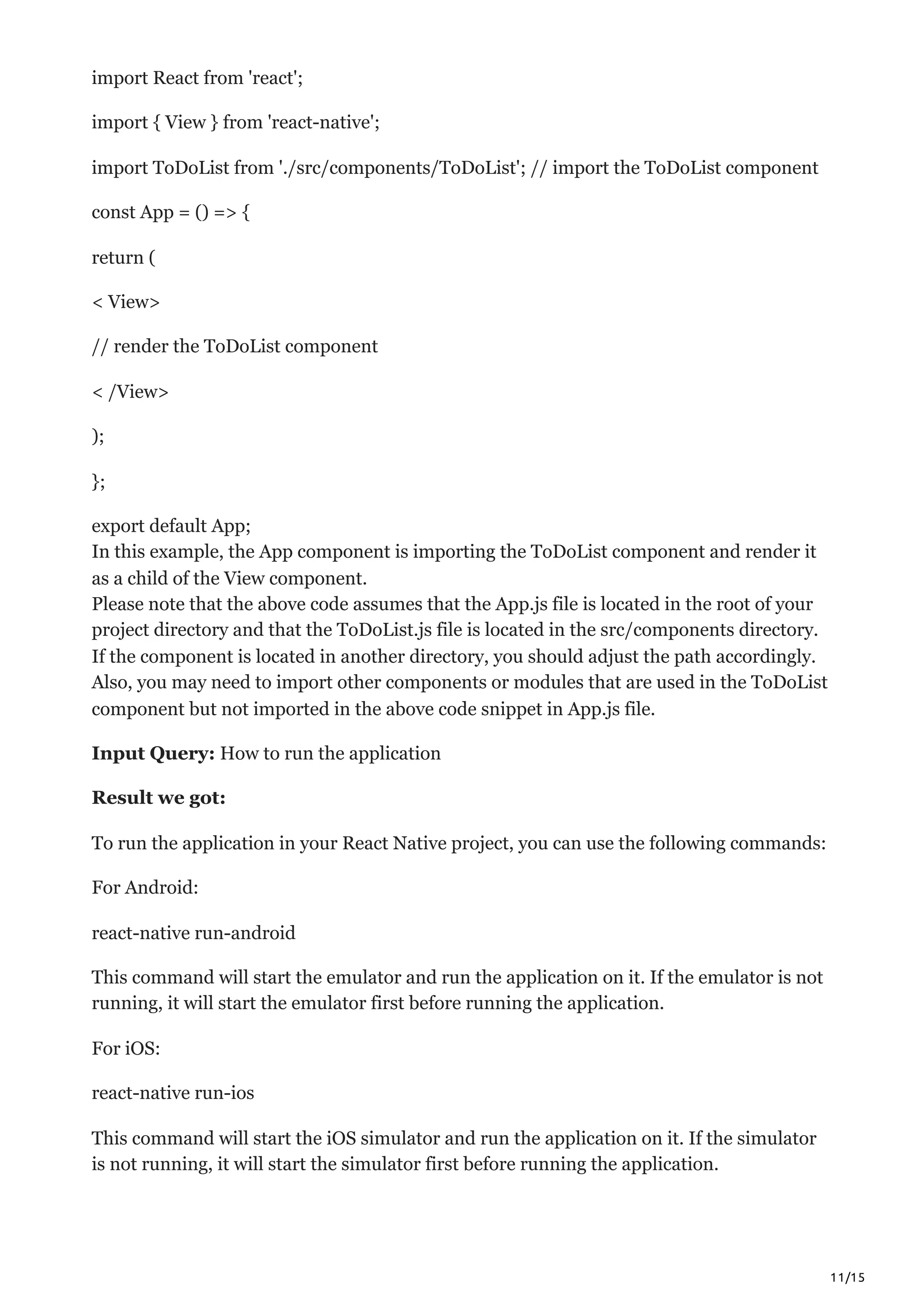11/15
import React from 'react';
import { View } from 'react-native';
import ToDoList from './src/components/ToDoList'; // import the ToDoList component
const App = () => {
return (
< View>
// render the ToDoList component
< /View>
);
};
export default App;
In this example, the App component is importing the ToDoList component and render it
as a child of the View component.
Please note that the above code assumes that the App.js file is located in the root of your
project directory and that the ToDoList.js file is located in the src/components directory.
If the component is located in another directory, you should adjust the path accordingly.
Also, you may need to import other components or modules that are used in the ToDoList
component but not imported in the above code snippet in App.js file.
Input Query: How to run the application
Result we got:
To run the application in your React Native project, you can use the following commands:
For Android:
react-native run-android
This command will start the emulator and run the application on it. If the emulator is not
running, it will start the emulator first before running the application.
For iOS:
react-native run-ios
This command will start the iOS simulator and run the application on it. If the simulator
is not running, it will start the simulator first before running the application.
 