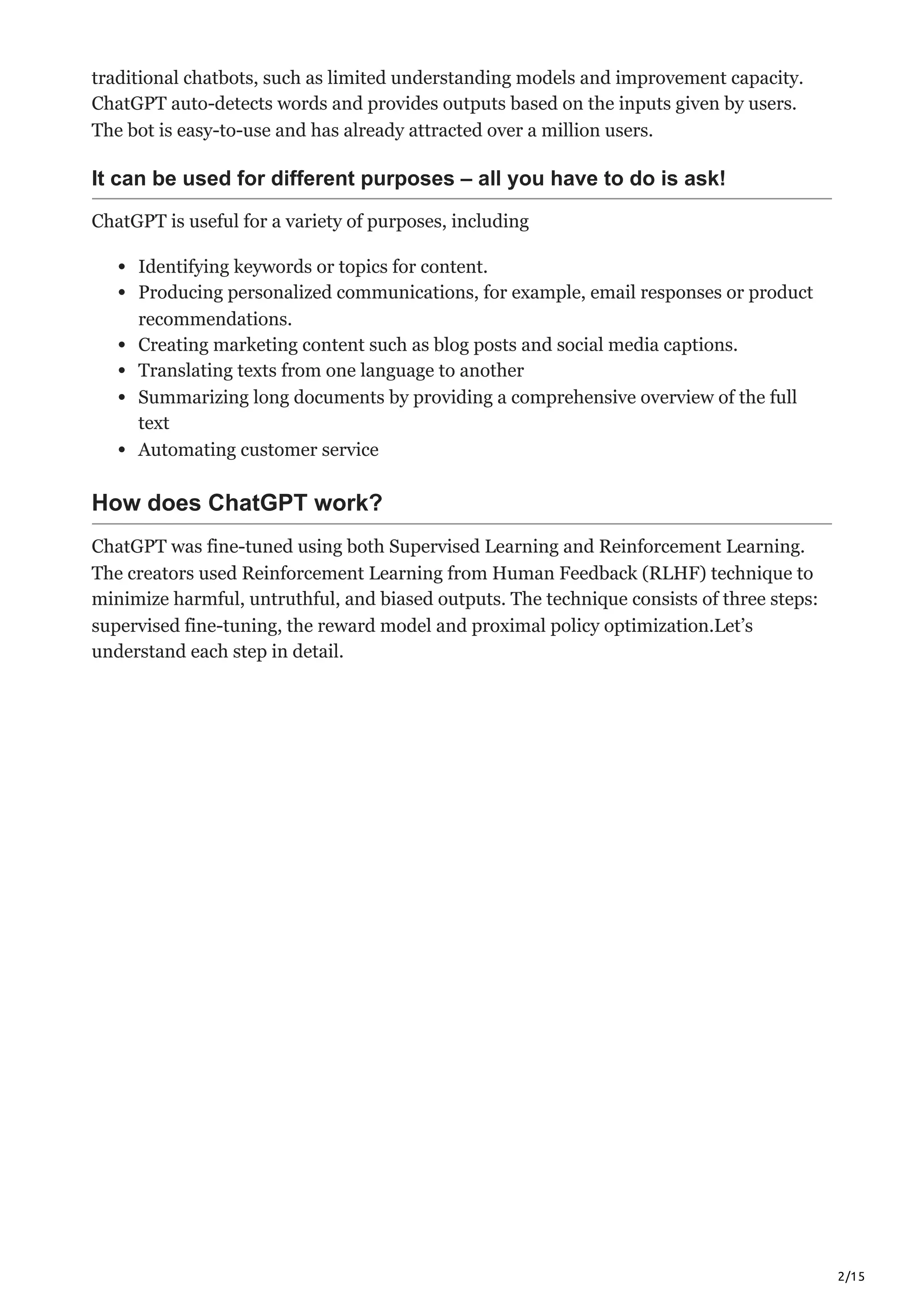2/15
traditional chatbots, such as limited understanding models and improvement capacity.
ChatGPT auto-detects words and provides outputs based on the inputs given by users.
The bot is easy-to-use and has already attracted over a million users.
It can be used for different purposes – all you have to do is ask!
ChatGPT is useful for a variety of purposes, including
Identifying keywords or topics for content.
Producing personalized communications, for example, email responses or product
recommendations.
Creating marketing content such as blog posts and social media captions.
Translating texts from one language to another
Summarizing long documents by providing a comprehensive overview of the full
text
Automating customer service
How does ChatGPT work?
ChatGPT was fine-tuned using both Supervised Learning and Reinforcement Learning.
The creators used Reinforcement Learning from Human Feedback (RLHF) technique to
minimize harmful, untruthful, and biased outputs. The technique consists of three steps:
supervised fine-tuning, the reward model and proximal policy optimization.Let’s
understand each step in detail.
 
