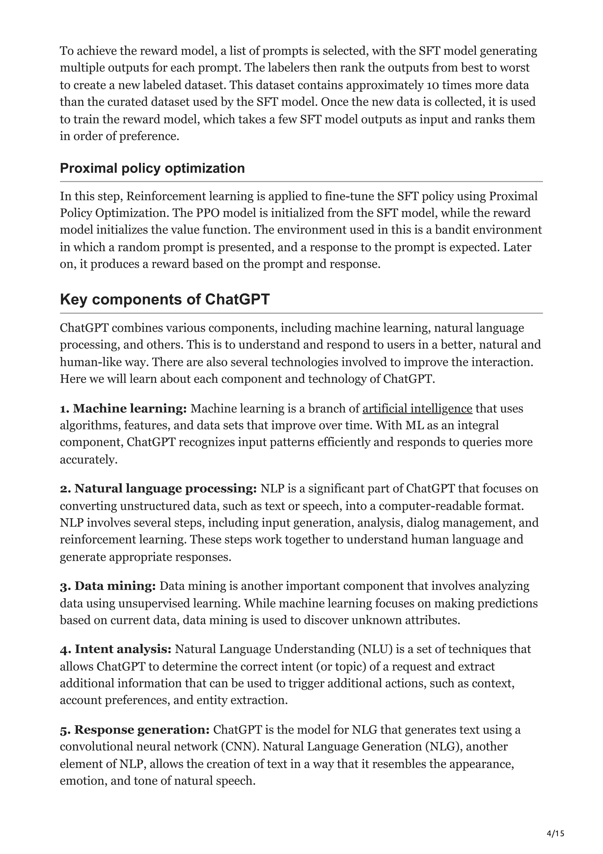 4/15
To achieve the reward model, a list of prompts is selected, with the SFT model generating
multiple outputs for each prompt. The labelers then rank the outputs from best to worst
to create a new labeled dataset. This dataset contains approximately 10 times more data
than the curated dataset used by the SFT model. Once the new data is collected, it is used
to train the reward model, which takes a few SFT model outputs as input and ranks them
in order of preference.
Proximal policy optimization
In this step, Reinforcement learning is applied to fine-tune the SFT policy using Proximal
Policy Optimization. The PPO model is initialized from the SFT model, while the reward
model initializes the value function. The environment used in this is a bandit environment
in which a random prompt is presented, and a response to the prompt is expected. Later
on, it produces a reward based on the prompt and response.
Key components of ChatGPT
ChatGPT combines various components, including machine learning, natural language
processing, and others. This is to understand and respond to users in a better, natural and
human-like way. There are also several technologies involved to improve the interaction.
Here we will learn about each component and technology of ChatGPT.
1. Machine learning: Machine learning is a branch of artificial intelligence that uses
algorithms, features, and data sets that improve over time. With ML as an integral
component, ChatGPT recognizes input patterns efficiently and responds to queries more
accurately.
2. Natural language processing: NLP is a significant part of ChatGPT that focuses on
converting unstructured data, such as text or speech, into a computer-readable format.
NLP involves several steps, including input generation, analysis, dialog management, and
reinforcement learning. These steps work together to understand human language and
generate appropriate responses.
3. Data mining: Data mining is another important component that involves analyzing
data using unsupervised learning. While machine learning focuses on making predictions
based on current data, data mining is used to discover unknown attributes.
4. Intent analysis: Natural Language Understanding (NLU) is a set of techniques that
allows ChatGPT to determine the correct intent (or topic) of a request and extract
additional information that can be used to trigger additional actions, such as context,
account preferences, and entity extraction.
5. Response generation: ChatGPT is the model for NLG that generates text using a
convolutional neural network (CNN). Natural Language Generation (NLG), another
element of NLP, allows the creation of text in a way that it resembles the appearance,
emotion, and tone of natural speech.
 