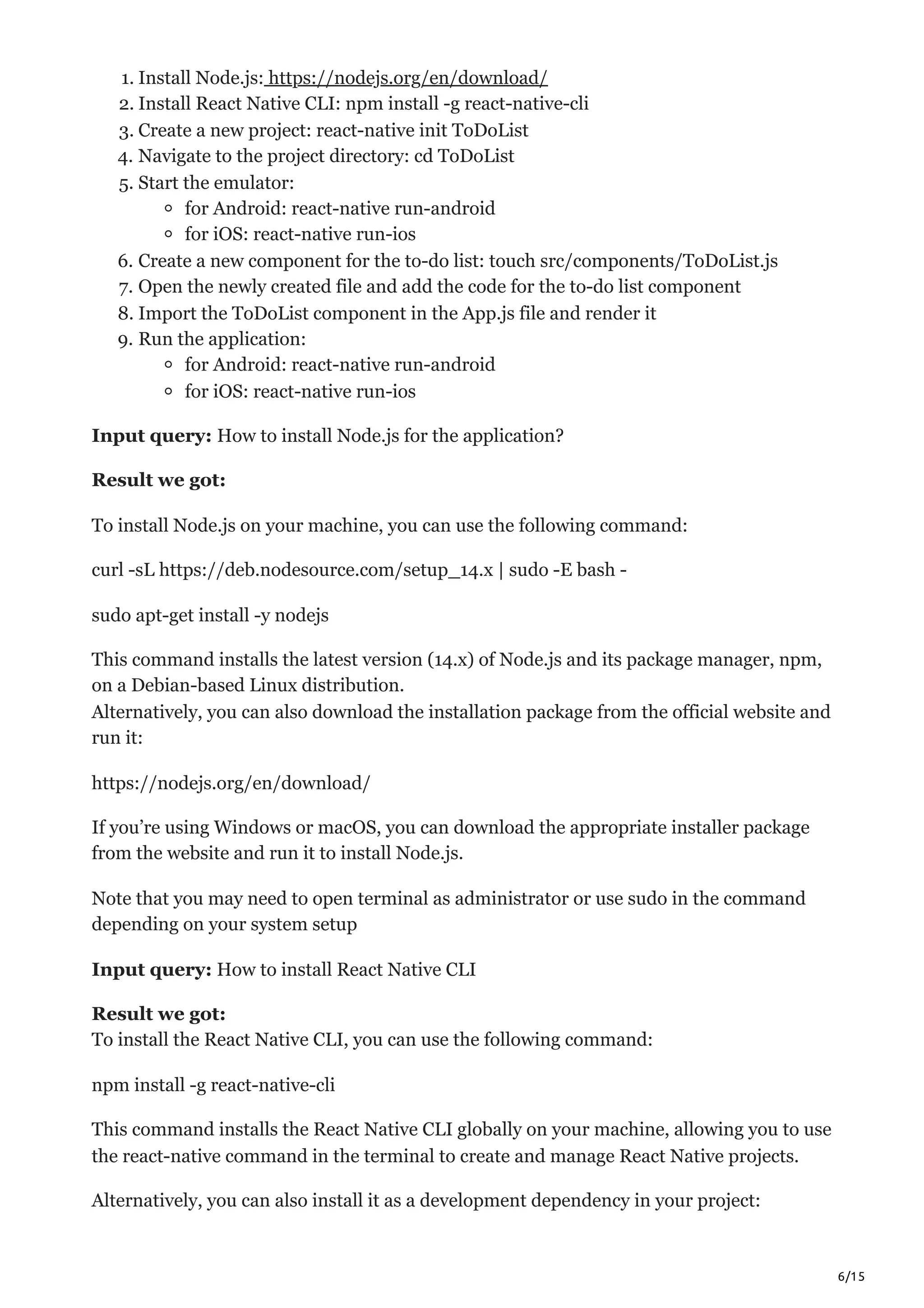 6/15
1. Install Node.js: https://nodejs.org/en/download/
2. Install React Native CLI: npm install -g react-native-cli
3. Create a new project: react-native init ToDoList
4. Navigate to the project directory: cd ToDoList
5. Start the emulator:
for Android: react-native run-android
for iOS: react-native run-ios
6. Create a new component for the to-do list: touch src/components/ToDoList.js
7. Open the newly created file and add the code for the to-do list component
8. Import the ToDoList component in the App.js file and render it
9. Run the application:
for Android: react-native run-android
for iOS: react-native run-ios
Input query: How to install Node.js for the application?
Result we got:
To install Node.js on your machine, you can use the following command:
curl -sL https://deb.nodesource.com/setup_14.x | sudo -E bash -
sudo apt-get install -y nodejs
This command installs the latest version (14.x) of Node.js and its package manager, npm,
on a Debian-based Linux distribution.
Alternatively, you can also download the installation package from the official website and
run it:
https://nodejs.org/en/download/
If you’re using Windows or macOS, you can download the appropriate installer package
from the website and run it to install Node.js.
Note that you may need to open terminal as administrator or use sudo in the command
depending on your system setup
Input query: How to install React Native CLI
Result we got:
To install the React Native CLI, you can use the following command:
npm install -g react-native-cli
This command installs the React Native CLI globally on your machine, allowing you to use
the react-native command in the terminal to create and manage React Native projects.
Alternatively, you can also install it as a development dependency in your project:
 