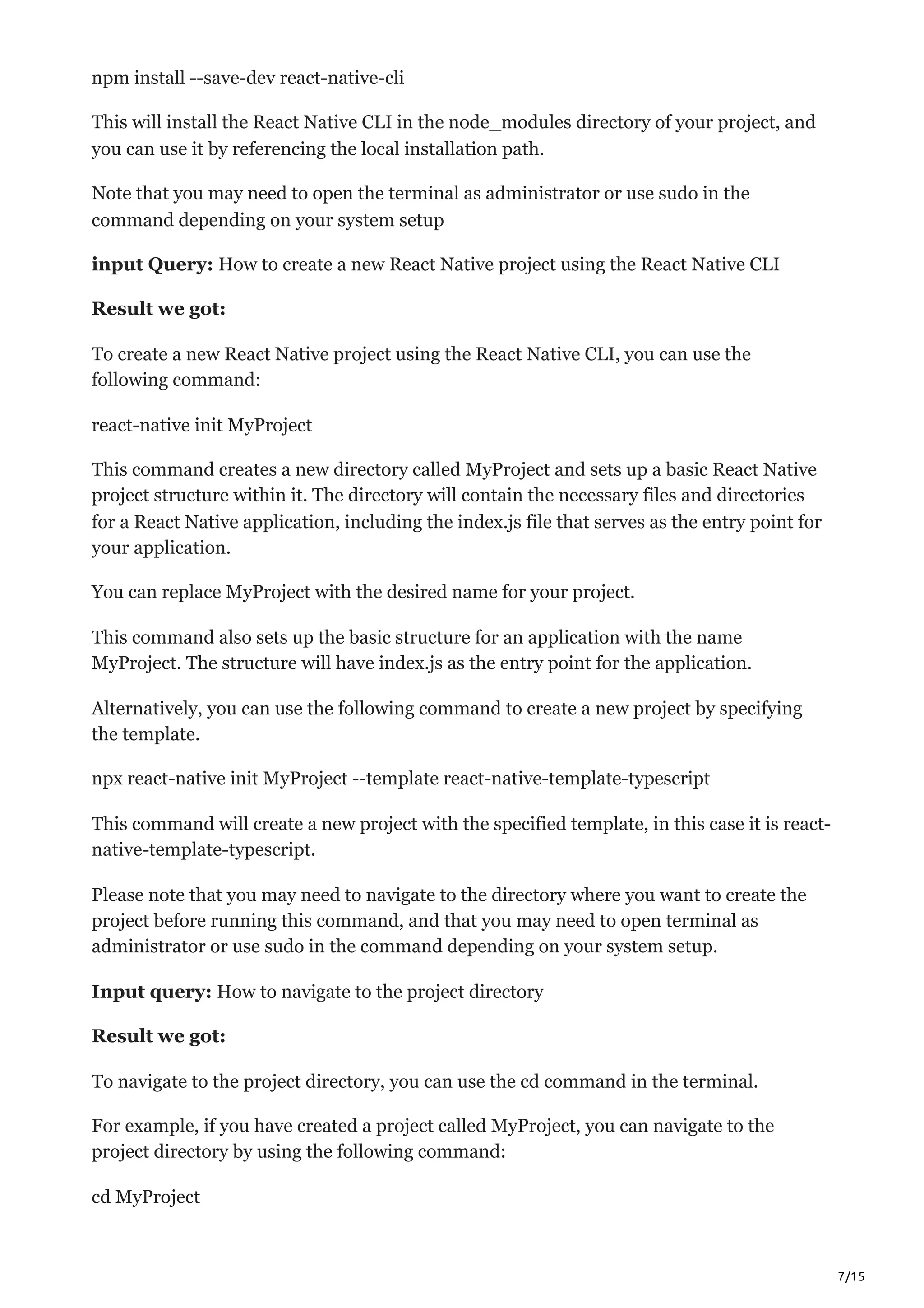 7/15
npm install --save-dev react-native-cli
This will install the React Native CLI in the node_modules directory of your project, and
you can use it by referencing the local installation path.
Note that you may need to open the terminal as administrator or use sudo in the
command depending on your system setup
input Query: How to create a new React Native project using the React Native CLI
Result we got:
To create a new React Native project using the React Native CLI, you can use the
following command:
react-native init MyProject
This command creates a new directory called MyProject and sets up a basic React Native
project structure within it. The directory will contain the necessary files and directories
for a React Native application, including the index.js file that serves as the entry point for
your application.
You can replace MyProject with the desired name for your project.
This command also sets up the basic structure for an application with the name
MyProject. The structure will have index.js as the entry point for the application.
Alternatively, you can use the following command to create a new project by specifying
the template.
npx react-native init MyProject --template react-native-template-typescript
This command will create a new project with the specified template, in this case it is react-
native-template-typescript.
Please note that you may need to navigate to the directory where you want to create the
project before running this command, and that you may need to open terminal as
administrator or use sudo in the command depending on your system setup.
Input query: How to navigate to the project directory
Result we got:
To navigate to the project directory, you can use the cd command in the terminal.
For example, if you have created a project called MyProject, you can navigate to the
project directory by using the following command:
cd MyProject
 