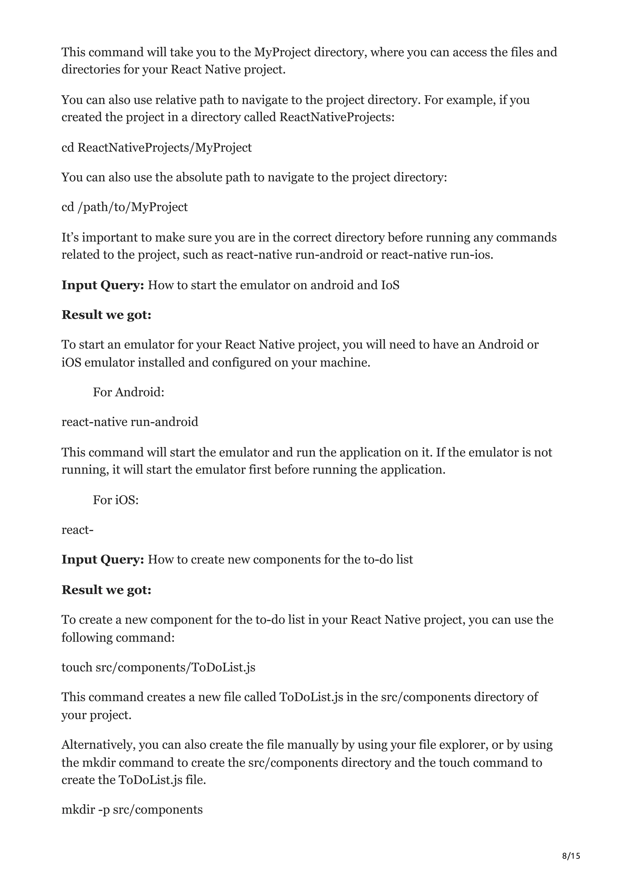 8/15
This command will take you to the MyProject directory, where you can access the files and
directories for your React Native project.
You can also use relative path to navigate to the project directory. For example, if you
created the project in a directory called ReactNativeProjects:
cd ReactNativeProjects/MyProject
You can also use the absolute path to navigate to the project directory:
cd /path/to/MyProject
It’s important to make sure you are in the correct directory before running any commands
related to the project, such as react-native run-android or react-native run-ios.
Input Query: How to start the emulator on android and IoS
Result we got:
To start an emulator for your React Native project, you will need to have an Android or
iOS emulator installed and configured on your machine.
For Android:
react-native run-android
This command will start the emulator and run the application on it. If the emulator is not
running, it will start the emulator first before running the application.
For iOS:
react-
Input Query: How to create new components for the to-do list
Result we got:
To create a new component for the to-do list in your React Native project, you can use the
following command:
touch src/components/ToDoList.js
This command creates a new file called ToDoList.js in the src/components directory of
your project.
Alternatively, you can also create the file manually by using your file explorer, or by using
the mkdir command to create the src/components directory and the touch command to
create the ToDoList.js file.
mkdir -p src/components
 