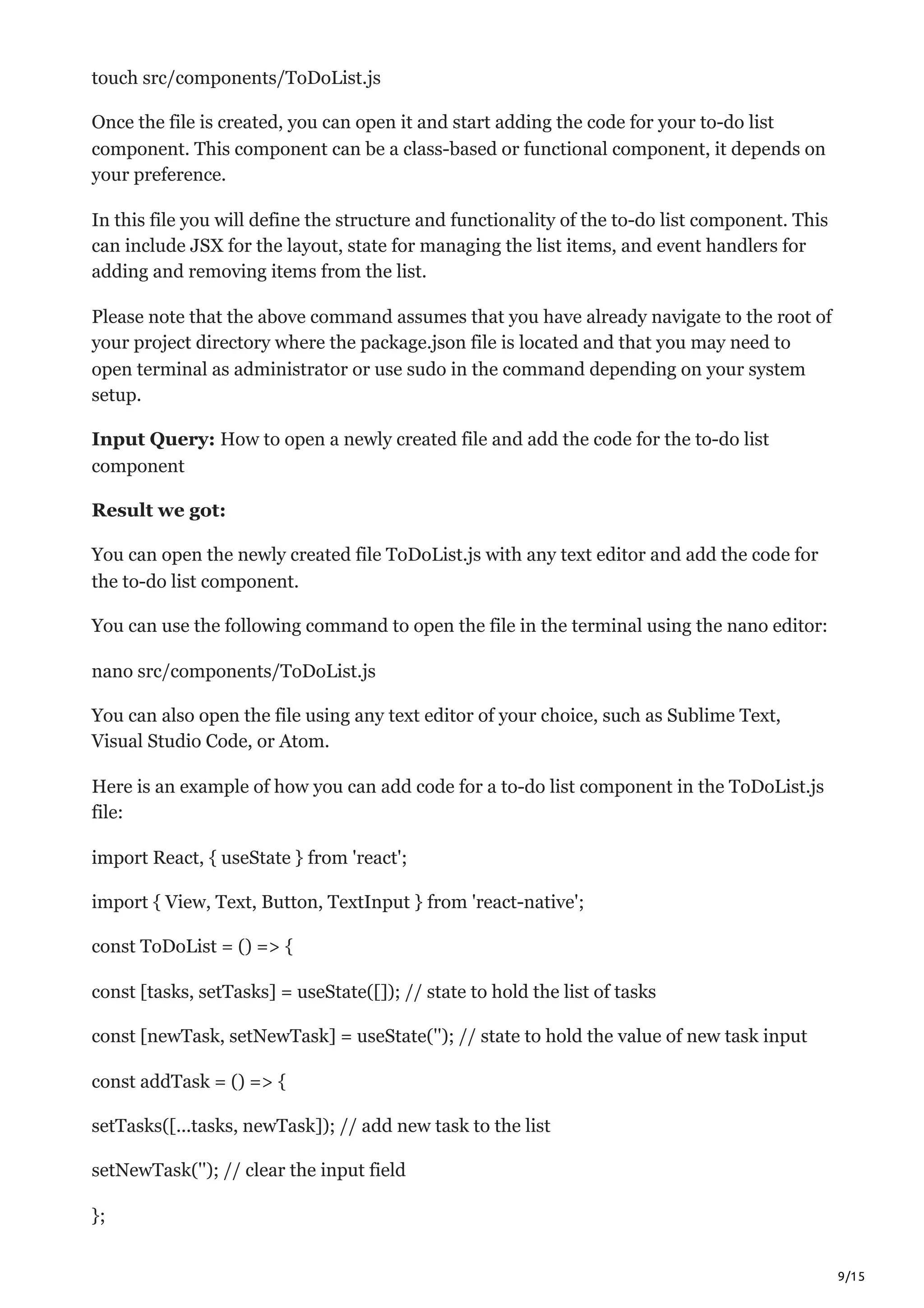 9/15
touch src/components/ToDoList.js
Once the file is created, you can open it and start adding the code for your to-do list
component. This component can be a class-based or functional component, it depends on
your preference.
In this file you will define the structure and functionality of the to-do list component. This
can include JSX for the layout, state for managing the list items, and event handlers for
adding and removing items from the list.
Please note that the above command assumes that you have already navigate to the root of
your project directory where the package.json file is located and that you may need to
open terminal as administrator or use sudo in the command depending on your system
setup.
Input Query: How to open a newly created file and add the code for the to-do list
component
Result we got:
You can open the newly created file ToDoList.js with any text editor and add the code for
the to-do list component.
You can use the following command to open the file in the terminal using the nano editor:
nano src/components/ToDoList.js
You can also open the file using any text editor of your choice, such as Sublime Text,
Visual Studio Code, or Atom.
Here is an example of how you can add code for a to-do list component in the ToDoList.js
file:
import React, { useState } from 'react';
import { View, Text, Button, TextInput } from 'react-native';
const ToDoList = () => {
const [tasks, setTasks] = useState([]); // state to hold the list of tasks
const [newTask, setNewTask] = useState(''); // state to hold the value of new task input
const addTask = () => {
setTasks([...tasks, newTask]); // add new task to the list
setNewTask(''); // clear the input field
};
 