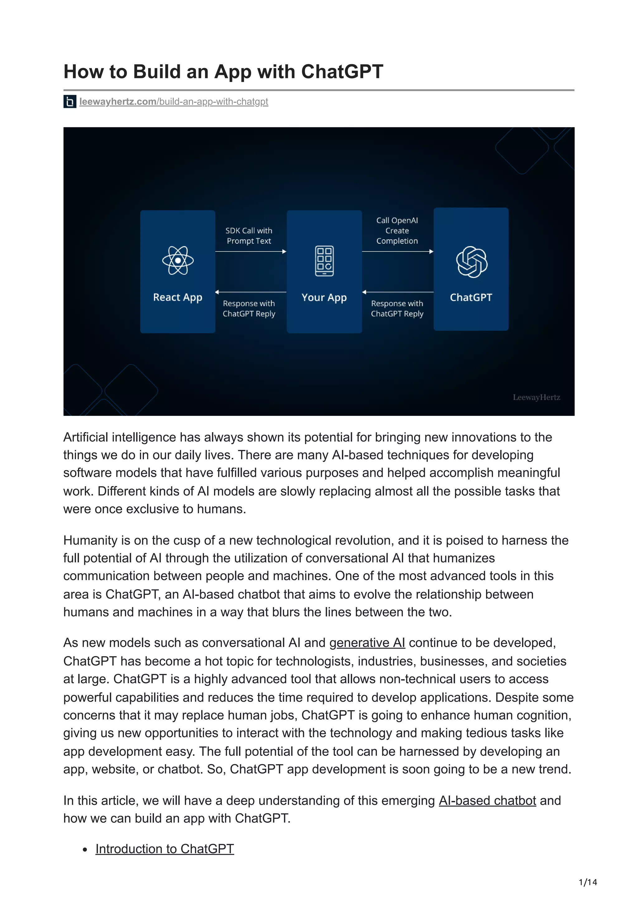 1/14
How to Build an App with ChatGPT
leewayhertz.com/build-an-app-with-chatgpt
Artificial intelligence has always shown its potential for bringing new innovations to the
things we do in our daily lives. There are many AI-based techniques for developing
software models that have fulfilled various purposes and helped accomplish meaningful
work. Different kinds of AI models are slowly replacing almost all the possible tasks that
were once exclusive to humans.
Humanity is on the cusp of a new technological revolution, and it is poised to harness the
full potential of AI through the utilization of conversational AI that humanizes
communication between people and machines. One of the most advanced tools in this
area is ChatGPT, an AI-based chatbot that aims to evolve the relationship between
humans and machines in a way that blurs the lines between the two.
As new models such as conversational AI and generative AI continue to be developed,
ChatGPT has become a hot topic for technologists, industries, businesses, and societies
at large. ChatGPT is a highly advanced tool that allows non-technical users to access
powerful capabilities and reduces the time required to develop applications. Despite some
concerns that it may replace human jobs, ChatGPT is going to enhance human cognition,
giving us new opportunities to interact with the technology and making tedious tasks like
app development easy. The full potential of the tool can be harnessed by developing an
app, website, or chatbot. So, ChatGPT app development is soon going to be a new trend.
In this article, we will have a deep understanding of this emerging AI-based chatbot and
how we can build an app with ChatGPT.
Introduction to ChatGPT
 