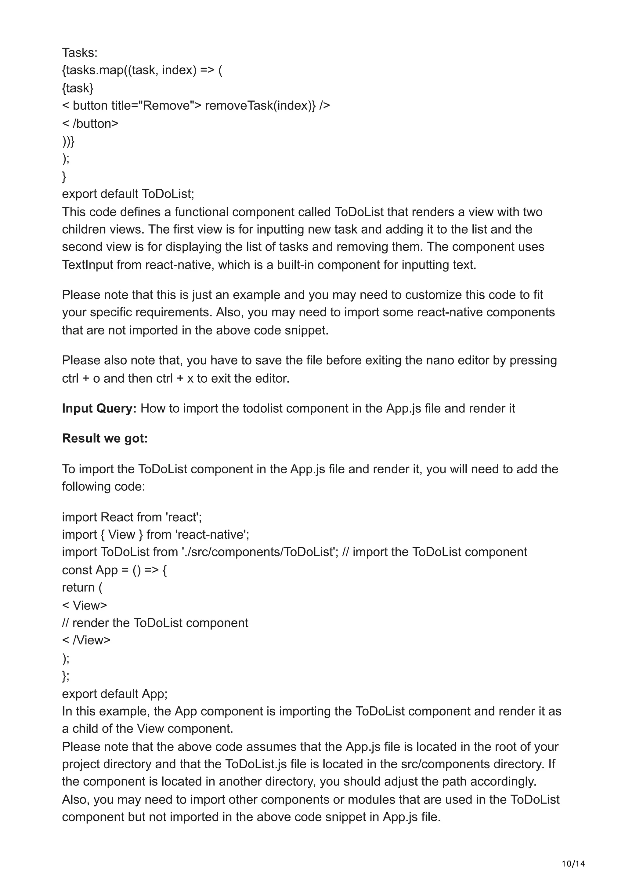 10/14
Tasks:
{tasks.map((task, index) => (
{task}
< button title="Remove"> removeTask(index)} />
< /button>
))}
);
}
export default ToDoList;
This code defines a functional component called ToDoList that renders a view with two
children views. The first view is for inputting new task and adding it to the list and the
second view is for displaying the list of tasks and removing them. The component uses
TextInput from react-native, which is a built-in component for inputting text.
Please note that this is just an example and you may need to customize this code to fit
your specific requirements. Also, you may need to import some react-native components
that are not imported in the above code snippet.
Please also note that, you have to save the file before exiting the nano editor by pressing
ctrl + o and then ctrl + x to exit the editor.
Input Query: How to import the todolist component in the App.js file and render it
Result we got:
To import the ToDoList component in the App.js file and render it, you will need to add the
following code:
import React from 'react';
import { View } from 'react-native';
import ToDoList from './src/components/ToDoList'; // import the ToDoList component
const App = () => {
return (
< View>
// render the ToDoList component
< /View>
);
};
export default App;
In this example, the App component is importing the ToDoList component and render it as
a child of the View component.
Please note that the above code assumes that the App.js file is located in the root of your
project directory and that the ToDoList.js file is located in the src/components directory. If
the component is located in another directory, you should adjust the path accordingly.
Also, you may need to import other components or modules that are used in the ToDoList
component but not imported in the above code snippet in App.js file.
 