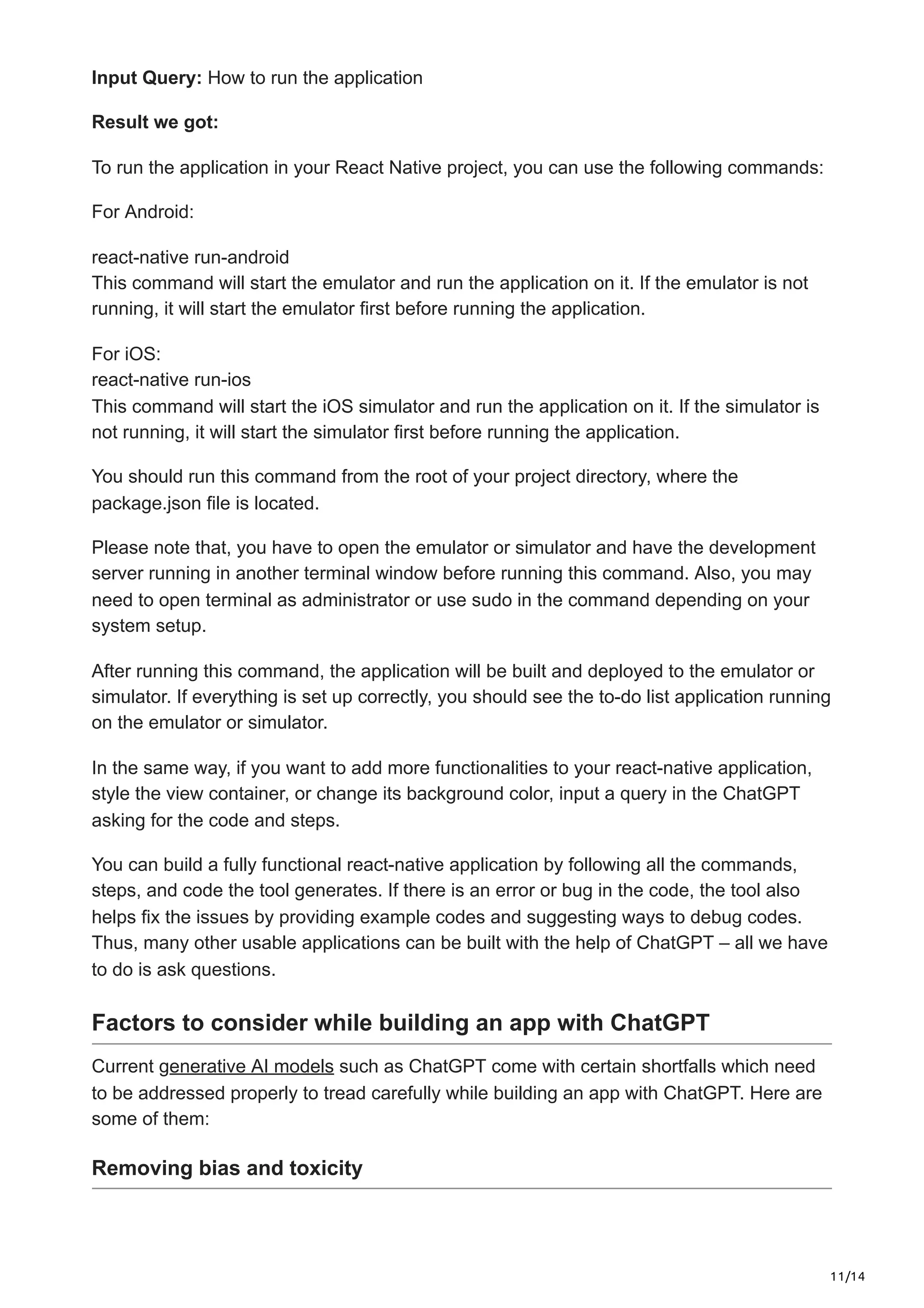 11/14
Input Query: How to run the application
Result we got:
To run the application in your React Native project, you can use the following commands:
For Android:
react-native run-android
This command will start the emulator and run the application on it. If the emulator is not
running, it will start the emulator first before running the application.
For iOS:
react-native run-ios
This command will start the iOS simulator and run the application on it. If the simulator is
not running, it will start the simulator first before running the application.
You should run this command from the root of your project directory, where the
package.json file is located.
Please note that, you have to open the emulator or simulator and have the development
server running in another terminal window before running this command. Also, you may
need to open terminal as administrator or use sudo in the command depending on your
system setup.
After running this command, the application will be built and deployed to the emulator or
simulator. If everything is set up correctly, you should see the to-do list application running
on the emulator or simulator.
In the same way, if you want to add more functionalities to your react-native application,
style the view container, or change its background color, input a query in the ChatGPT
asking for the code and steps.
You can build a fully functional react-native application by following all the commands,
steps, and code the tool generates. If there is an error or bug in the code, the tool also
helps fix the issues by providing example codes and suggesting ways to debug codes.
Thus, many other usable applications can be built with the help of ChatGPT – all we have
to do is ask questions.
Factors to consider while building an app with ChatGPT
Current generative AI models such as ChatGPT come with certain shortfalls which need
to be addressed properly to tread carefully while building an app with ChatGPT. Here are
some of them:
Removing bias and toxicity
 