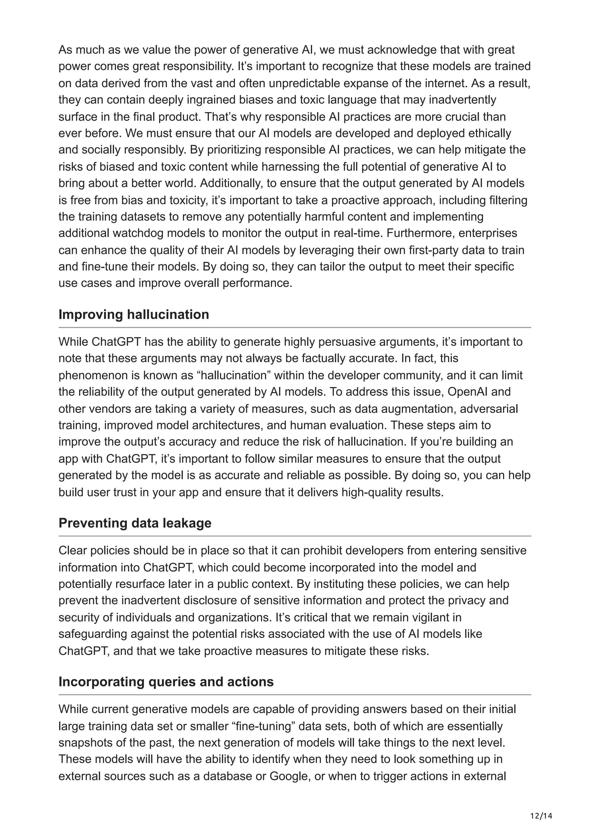 12/14
As much as we value the power of generative AI, we must acknowledge that with great
power comes great responsibility. It’s important to recognize that these models are trained
on data derived from the vast and often unpredictable expanse of the internet. As a result,
they can contain deeply ingrained biases and toxic language that may inadvertently
surface in the final product. That’s why responsible AI practices are more crucial than
ever before. We must ensure that our AI models are developed and deployed ethically
and socially responsibly. By prioritizing responsible AI practices, we can help mitigate the
risks of biased and toxic content while harnessing the full potential of generative AI to
bring about a better world. Additionally, to ensure that the output generated by AI models
is free from bias and toxicity, it’s important to take a proactive approach, including filtering
the training datasets to remove any potentially harmful content and implementing
additional watchdog models to monitor the output in real-time. Furthermore, enterprises
can enhance the quality of their AI models by leveraging their own first-party data to train
and fine-tune their models. By doing so, they can tailor the output to meet their specific
use cases and improve overall performance.
Improving hallucination
While ChatGPT has the ability to generate highly persuasive arguments, it’s important to
note that these arguments may not always be factually accurate. In fact, this
phenomenon is known as “hallucination” within the developer community, and it can limit
the reliability of the output generated by AI models. To address this issue, OpenAI and
other vendors are taking a variety of measures, such as data augmentation, adversarial
training, improved model architectures, and human evaluation. These steps aim to
improve the output’s accuracy and reduce the risk of hallucination. If you’re building an
app with ChatGPT, it’s important to follow similar measures to ensure that the output
generated by the model is as accurate and reliable as possible. By doing so, you can help
build user trust in your app and ensure that it delivers high-quality results.
Preventing data leakage
Clear policies should be in place so that it can prohibit developers from entering sensitive
information into ChatGPT, which could become incorporated into the model and
potentially resurface later in a public context. By instituting these policies, we can help
prevent the inadvertent disclosure of sensitive information and protect the privacy and
security of individuals and organizations. It’s critical that we remain vigilant in
safeguarding against the potential risks associated with the use of AI models like
ChatGPT, and that we take proactive measures to mitigate these risks.
Incorporating queries and actions
While current generative models are capable of providing answers based on their initial
large training data set or smaller “fine-tuning” data sets, both of which are essentially
snapshots of the past, the next generation of models will take things to the next level.
These models will have the ability to identify when they need to look something up in
external sources such as a database or Google, or when to trigger actions in external
 