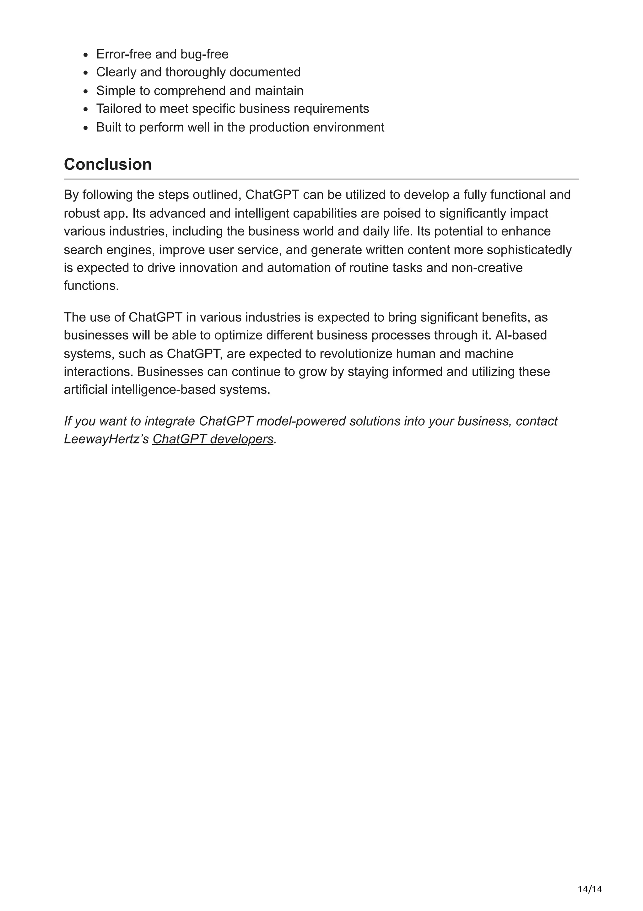 14/14
Error-free and bug-free
Clearly and thoroughly documented
Simple to comprehend and maintain
Tailored to meet specific business requirements
Built to perform well in the production environment
Conclusion
By following the steps outlined, ChatGPT can be utilized to develop a fully functional and
robust app. Its advanced and intelligent capabilities are poised to significantly impact
various industries, including the business world and daily life. Its potential to enhance
search engines, improve user service, and generate written content more sophisticatedly
is expected to drive innovation and automation of routine tasks and non-creative
functions.
The use of ChatGPT in various industries is expected to bring significant benefits, as
businesses will be able to optimize different business processes through it. AI-based
systems, such as ChatGPT, are expected to revolutionize human and machine
interactions. Businesses can continue to grow by staying informed and utilizing these
artificial intelligence-based systems.
If you want to integrate ChatGPT model-powered solutions into your business, contact
LeewayHertz’s ChatGPT developers.
 